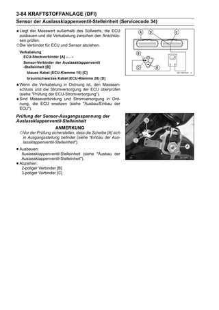 3-84 KRAFTSTOFFANLAGE (DFI)
Sensor der Auslassklappenventil-Stelleinheit (Servicecode 34)
 Liegt der Messwert außerhalb des Sollwerts, die ECU
 ausbauen und die Verkabelung zwischen den Anschlüs-
 sen prüfen.
○Die Verbinder für ECU und Sensor abziehen.
    Verkabelung
      ECU-Steckverbinder [A] ←→
      Sensor-Verbinder der Auslassklappenventil
      -Stelleinheit [B]
        blaues Kabel (ECU-Klemme 10) [C]
        braun/schwarzes Kabel (ECU-Klemme 28) [D]
    Wenn die Verkabelung in Ordnung ist, den Massean-
    schluss und die Stromversorgung der ECU überprüfen
    (siehe "Prüfung der ECU-Stromversorgung").
    Sind Masseverbindung und Stromversorgung in Ord-
    nung, die ECU ersetzen (siehe "Ausbau/Einbau der
    ECU").
Prüfung der Sensor-Ausgangsspannung der
Auslassklappenventil-Stelleinheit
                        ANMERKUNG
    ○Vor der Prüfung sicherstellen, dass die Scheibe [A] sich
     in Ausgangsstellung befindet (siehe "Einbau der Aus-
     lassklappenventil-Stelleinheit").

• Ausbauen:
   Auslassklappenventil-Stelleinheit    (siehe "Ausbau der
     Auslassklappenventil-Stelleinheit").
•   Abziehen:
     2-poliger Verbinder [B]
     3-poliger Verbinder [C]
 