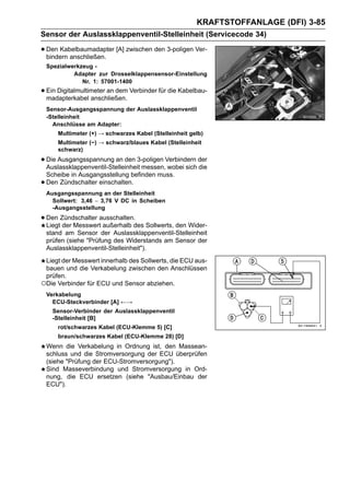 KRAFTSTOFFANLAGE (DFI) 3-85
Sensor der Auslassklappenventil-Stelleinheit (Servicecode 34)

• Den Kabelbaumadapter [A] zwischen den 3-poligen Ver-
  bindern anschließen.
    Spezialwerkzeug -
             Adapter zur Drosselklappensensor-Einstellung
                Nr. 1: 57001-1400
• Ein Digitalmultimeter an dem Verbinder für die Kabelbau-
  madapterkabel anschließen.
    Sensor-Ausgangsspannung der Auslassklappenventil
    -Stelleinheit
      Anschlüsse am Adapter:
       Multimeter (+) → schwarzes Kabel (Stelleinheit gelb)
       Multimeter (−) → schwarz/blaues Kabel (Stelleinheit
       schwarz)

• Die Ausgangsspannung an den 3-poligen Verbindern der
  Auslassklappenventil-Stelleinheit messen, wobei sich die
    Scheibe in Ausgangsstellung befinden muss.
•   Den Zündschalter einschalten.
    Ausgangsspannung an der Stelleinheit
      Sollwert: 3,46 ∼ 3,76 V DC in Scheiben
      -Ausgangsstellung

• Den Zündschalter ausschalten.des Sollwerts, den Wider-
  Liegt der Messwert außerhalb
    stand am Sensor der Auslassklappenventil-Stelleinheit
    prüfen (siehe "Prüfung des Widerstands am Sensor der
    Auslassklappenventil-Stelleinheit").
 Liegt der Messwert innerhalb des Sollwerts, die ECU aus-
 bauen und die Verkabelung zwischen den Anschlüssen
 prüfen.
○Die Verbinder für ECU und Sensor abziehen.
    Verkabelung
      ECU-Steckverbinder [A] ←→
      Sensor-Verbinder der Auslassklappenventil
      -Stelleinheit [B]
       rot/schwarzes Kabel (ECU-Klemme 5) [C]
       braun/schwarzes Kabel (ECU-Klemme 28) [D]
    Wenn die Verkabelung in Ordnung ist, den Massean-
    schluss und die Stromversorgung der ECU überprüfen
    (siehe "Prüfung der ECU-Stromversorgung").
    Sind Masseverbindung und Stromversorgung in Ord-
    nung, die ECU ersetzen (siehe "Ausbau/Einbau der
    ECU").
 