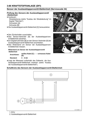 3-86 KRAFTSTOFFANLAGE (DFI)
Sensor der Auslassklappenventil-Stelleinheit (Servicecode 34)
Prüfung des Sensors der Auslassklappenventil
-Stelleinheit
• Ausbauen: (siehe "Ausbau der Sitzabdeckung" im
   Sitzabdeckung
     Kapitel "Rahmen")
     Schrauben [A]
     Schraube [B]
•   Die Auslassklappenventil-Stelleinheit [C] herausziehen.



• Den Zündschalter ausschalten.der Auslassklappenven-
• Den Sensor-Verbinder [A]
  til-Stelleinheit abziehen.
• Ein Digitalmultimeter [B] an den Sensor-Verbinder [A] der
  Auslassklappenventil-Stelleinheit anschließen.
• Den Widerstand am Sensor der Auslassklappenven-
  til-Stelleinheit messen.
    Widerstand am Sensor der Auslassklappenventil
    -Stelleinheit
                   weißes Kabel [C] ←→ schwarzes Kabel
      Anschlüsse:
                   [D]
      Standard:      4 ∼ 6 kΩ
    Liegt der Messwert außerhalb des Sollwerts, die Aus-
    lassklappenventil-Stelleinheit ersetzen (siehe "Ausbau
    der Auslassklappenventil-Stelleinheit").
Schaltkreis des Sensors der Auslassklappenventil-Stelleinheit




     1. ECU
     2. Auslassklappenventil-Stelleinheit
 