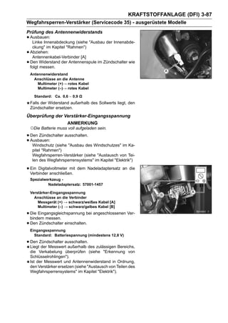 KRAFTSTOFFANLAGE (DFI) 3-87
Wegfahrsperren-Verstärker (Servicecode 35) - ausgerüstete Modelle
Prüfung des Antennenwiderstands
• Ausbauen:
   Linke Innenabdeckung (siehe "Ausbau der Innenabde-
     ckung" im Kapitel "Rahmen")
•   Abziehen:
     Antennenkabel-Verbinder [A]
•   Den Widerstand der Antennenspule im Zündschalter wie
    folgt messen.
    Antennenwiderstand
      Anschlüsse an die Antenne
        Multimeter (+)→ rotes Kabel
        Multimeter (–)→ rotes Kabel

      Standard: Ca. 0,6 ∼ 0,9 Ω
    Falls der Widerstand außerhalb des Sollwerts liegt, den
    Zündschalter ersetzen.
Überprüfung der Verstärker-Eingangsspannung
                       ANMERKUNG
    ○Die Batterie muss voll aufgeladen sein.
• Den Zündschalter ausschalten.
• Ausbauen: (siehe "Ausbau des Windschutzes" im Ka-
   Windschutz
     pitel "Rahmen")
     Wegfahrsperren-Verstärker (siehe "Austausch von Tei-
     len des Wegfahrsperrensystems" im Kapitel "Elektrik")

• Ein Digitalvoltmeter mit dem Nadeladaptersatz an die
  Verbinder anschließen.
    Spezialwerkzeug -
             Nadeladaptersatz: 57001-1457

    Verstärker-Eingangsspannung
      Anschlüsse an die Verbinder
        Messgerät (+) → schwarz/weißes Kabel [A]
        Multimeter (–) → schwarz/gelbes Kabel [B]

• Die Eingangsgleichspannung bei angeschlossenen Ver-
  bindern messen.
• Den Zündschalter einschalten.
    Eingangsspannung
      Standard: Batteriespannung (mindestens 12,8 V)

• Den Zündschalter ausschalten.des zulässigen Bereichs,
  Liegt der Messwert außerhalb
    die Verkabelung überprüfen (siehe "Erkennung von
    Schlüsselrohlingen").
    Ist der Messwert und Antennenwiderstand in Ordnung,
    den Verstärker ersetzen (siehe "Austausch von Teilen des
    Wegfahrsperrensystems" im Kapitel "Elektrik").
 