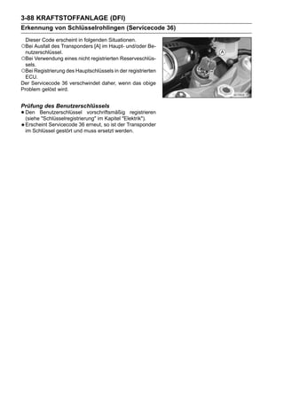3-88 KRAFTSTOFFANLAGE (DFI)
Erkennung von Schlüsselrohlingen (Servicecode 36)
 Dieser Code erscheint in folgenden Situationen.
○Bei Ausfall des Transponders [A] im Haupt- und/oder Be-
  nutzerschlüssel.
○Bei Verwendung eines nicht registrierten Reserveschlüs-
  sels.
○Bei Registrierung des Hauptschlüssels in der registrierten
  ECU.
Der Servicecode 36 verschwindet daher, wenn das obige
Problem gelöst wird.


Prüfung des Benutzerschlüssels
• Den Benutzerschlüssel vorschriftsmäßig registrieren
  (siehe "Schlüsselregistrierung" im Kapitel "Elektrik").
 Erscheint Servicecode 36 erneut, so ist der Transponder
 im Schlüssel gestört und muss ersetzt werden.
 