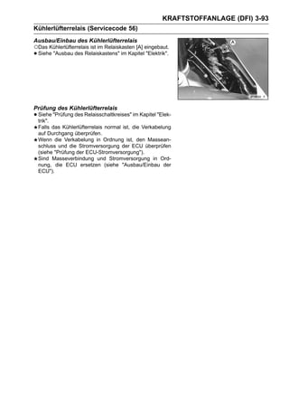 KRAFTSTOFFANLAGE (DFI) 3-93
Kühlerlüfterrelais (Servicecode 56)
Ausbau/Einbau des Kühlerlüfterrelais
○Das Kühlerlüfterrelais ist im Relaiskasten [A] eingebaut.
• Siehe "Ausbau des Relaiskastens" im Kapitel "Elektrik".




Prüfung des Kühlerlüfterrelais
• Siehe "Prüfung des Relaisschaltkreises" im Kapitel "Elek-
  trik".
 Falls das Kühlerlüfterrelais normal ist, die Verkabelung
 auf Durchgang überprüfen.
 Wenn die Verkabelung in Ordnung ist, den Massean-
 schluss und die Stromversorgung der ECU überprüfen
 (siehe "Prüfung der ECU-Stromversorgung").
 Sind Masseverbindung und Stromversorgung in Ord-
 nung, die ECU ersetzen (siehe "Ausbau/Einbau der
 ECU").
 