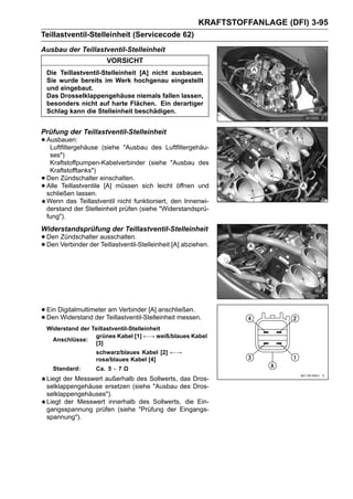 KRAFTSTOFFANLAGE (DFI) 3-95
Teillastventil-Stelleinheit (Servicecode 62)
Ausbau der Teillastventil-Stelleinheit
                        VORSICHT
    Die Teillastventil-Stelleinheit [A] nicht ausbauen.
    Sie wurde bereits im Werk hochgenau eingestellt
    und eingebaut.
    Das Drosselklappengehäuse niemals fallen lassen,
    besonders nicht auf harte Flächen. Ein derartiger
    Schlag kann die Stelleinheit beschädigen.


Prüfung der Teillastventil-Stelleinheit
• Ausbauen:
   Luftfiltergehäuse    (siehe "Ausbau des Luftfiltergehäu-
     ses")
     Kraftstoffpumpen-Kabelverbinder (siehe "Ausbau des
     Kraftstofftanks")
•   Den Zündschalter einschalten.
•   Alle Teillastventile [A] müssen sich leicht öffnen und
    schließen lassen.
    Wenn das Teillastventil nicht funktioniert, den Innenwi-
    derstand der Stelleinheit prüfen (siehe "Widerstandsprü-
    fung").
Widerstandsprüfung der Teillastventil-Stelleinheit
• Den Verbinder der ausschalten.
      Zündschalter
• Den               Teillastventil-Stelleinheit [A] abziehen.




• Ein DigitalmultimeterTeillastventil-Stelleinheit messen.
                        am Verbinder [A] anschließen.
• Den Widerstand der
    Widerstand der Teillastventil-Stelleinheit
                    grünes Kabel [1] ←→ weiß/blaues Kabel
     Anschlüsse:
                    [3]
                     schwarz/blaues Kabel [2] ←→
                     rosa/blaues Kabel [4]
      Standard:      Ca. 5 ∼ 7 Ω
    Liegt der Messwert außerhalb des Sollwerts, das Dros-
    selklappengehäuse ersetzen (siehe "Ausbau des Dros-
    selklappengehäuses").
    Liegt der Messwert innerhalb des Sollwerts, die Ein-
    gangsspannung prüfen (siehe "Prüfung der Eingangs-
    spannung").
 
