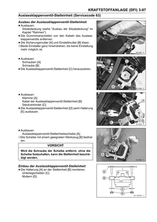 KRAFTSTOFFANLAGE (DFI) 3-97
Auslassklappenventil-Stelleinheit (Servicecode 63)
Ausbau der Auslassklappenventil-Stelleinheit
• Ausbauen: (siehe "Ausbau der Sitzabdeckung" im
   Sitzabdeckung
  Kapitel "Rahmen")
•Die Gummimanschetten von den Kabeln des Auslass-
 klappenventils entfernen.
•Die Sicherungsmutter [A] und Einstellmutter [B] lösen.
○Beide Einsteller ganz hineindrehen, bis keine Einstellung
 mehr möglich ist.


• Ausbauen: [A]
   Schrauben
     Schraube [B]
•   Die Auslassklappenventil-Stelleinheit [C] herausziehen.




• Ausbauen:[A]
   Klemme
     Kabel der Auslassklappenventil-Stelleinheit [B]
     Steckverbinder [C]
•   Die Auslassklappenventil-Stelleinheit [D] samt Halterung
    [E] ausbauen.




• Ausbauen:
   Auslassklappenventil-Stelleinheitsscheibe [A].
○Die Scheibe mit einem geeigneten Werkzeug [B] festhal-
    ten.
                        VORSICHT
    Wird die Schraube der Scheibe entfernt, ohne die
    Scheibe festzuhalten, kann die Stelleinheit beschä-
    digt werden.

Einbau der Auslassklappenventil-Stelleinheit
• Die Halterung [A] an der Stelleinheit [B] montieren.
   Unterlegscheiben [C]
     Muttern [D]
 