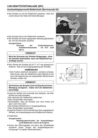 3-98 KRAFTSTOFFANLAGE (DFI)
Auslassklappenventil-Stelleinheit (Servicecode 63)

• Die Scheibe soder Seite Stelleinheit[B] liegen. dass ihre
  Löcher [A] auf
                 auf die
                          det Kerbe
                                       aufsetzen,




• Die Scheibe mit an der geeigneten Werkzeug [B] festhal-
      Scheibe [A]        Stelleinheit montieren.
• ten und die Schraube anziehen.
  Die             einem

 Anzugsmoment -
        Schraube          der       Auslassklappenven-
          til-Stelleinheitsscheibe:    4,9 N·m (0,50
          kgf·m)

                       VORSICHT
 Wird die Schraube der Scheibe festgezogen, ohne
 die Scheibe festzuhalten, kann die Stelleinheit be-
 schädigt werden.

• Den Winkel derist die Ausgangsstellung wie gezeigt kon-
  trollieren. Dies
                   Scheibe [A] (41,7° ±7°)
                                           der Scheibe.
                      ANMERKUNG
 ○Die Position elektrisch korrigieren, nachdem sicherge-
   stellt wurde, dass die Stelleinheit außer Betrieb ist und
   durch die Abweichung vom dargestellten Winkel keinen
   Schaden erlitten hat.

                       VORSICHT
 Die Position der Scheibe nicht mit Gewalt mit einem
 Werkzeug korrigieren. Dabei wird die Stelleinheit
 beschädigt.
 Liegt der Winkel nicht innerhalb des Sollwerts, die Stel-
 leinheit wie folgt einstellen.
○Die Verbinder der Stelleinheit anklemmen.
○Den Zündschalter einschalten.
○Sicherstellen, dass die Scheibe sich nach rechts und
 dann nach links dreht.
○Die Scheibe befindet sich in Ausgangsstellung.
○Den Zündschalter ausschalten.
 Liegt die Position nicht innerhalb des oben angegebenen
 Winkels, die Auslassklappenventil-Stelleinheit ersetzen.

• Festziehen:
 Anzugsmoment -
        Befestigungsschrauben der Auslassklappen-
          ventil-Stelleinheit: 6,9 N·m (0,70 kgf·m)
• Zuerst das (siehe "Einbauund dann das Schließkabel
  montieren
             Öffnungskabel
                             des Auslassklappenven-
 til-Gaszugs" im Kapitel "Motoroberseite").
 