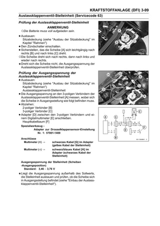 KRAFTSTOFFANLAGE (DFI) 3-99
Auslassklappenventil-Stelleinheit (Servicecode 63)
Prüfung der Auslassklappenventil-Stelleinheit
                         ANMERKUNG
    ○Die Batterie muss voll aufgeladen sein.
• Ausbauen: (siehe "Ausbau der Sitzabdeckung" im
   Sitzabdeckung
  Kapitel "Rahmen")
•Den Zündschalter einschalten.
•Sicherstellen, das die Scheibe [A] sich leichtgängig nach
 rechts [B] und nach links [C] dreht.
○Die Scheibe dreht sich nach rechts, dann nach links und
 wieder nach rechts.
 Dreht sich die Scheibe nicht, die Ausgangsspannung der
 Auslassklappenventil-Stelleinheit überprüfen.
Prüfung der Ausgangsspannung der
Auslassklappenventil-Stelleinheit
• Ausbauen: (siehe "Ausbau der Sitzabdeckung" im
   Sitzabdeckung
     Kapitel "Rahmen")
     Auslassklappenventil-Stelleinheit
•   Die Ausgangsspannung an den 3-poligen Verbindern der
    Auslassklappenventil-Stelleinheit [A] messen, wobei sich
    die Scheibe in Ausgangsstellung wie folgt befinden muss.
•   Abziehen:
     2-poliger Verbinder [B]
     3-poliger Verbinder [C]
•   Adapter [D] zwischen den 3-poligen Verbindern und ei-
    nem Digitalmultimeter [E] anschließen.
     Hauptkabelbaum [F]
    Spezialwerkzeug -
             Adapter zur Drosselklappensensor-Einstellung
                Nr. 1: 57001-1400

    Anschlüsse
      Multimeter (+) →      schwarzes Kabel [G] im Adapter
                            (gelbes Kabel der Stelleinheit)
      Multimeter (–) →      schwarz/blaues Kabel [H] im
                            Adapter (schwarzes Kabel der
                            Stelleinheit)

    Ausgangsspannung der Stelleinheit (Scheiben
    -Ausgangsposition)
      Standard: 3,46 ∼ 3,76 V
    Liegt die Ausgangsspannung außerhalb des Sollwerts,
    die Stelleinheit ausbauen und prüfen, ob die Scheibe sich
    in Ausgangsstellung befindet (siehe "Einbau der Auslass-
    klappenventil-Stelleinheit").
 