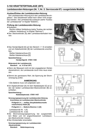 3-102 KRAFTSTOFFANLAGE (DFI)
Lambdasonden-Heizungen (Nr. 1, Nr. 2: Servicecode 67) - ausgerüstete Modelle
Ausbau/Einbau der Lambdasonden-Heizung
  Die Lambdasonden-Heizung ist in der Lambdasonde ein-
gebaut. Das Heizelement selbst kann daher nicht ausge-
baut werden. Die Lambdasonde ausbauen (siehe "Ausbau
der Lambdasonde" im Kapitel "Elektrik").
Prüfung der Lambdasonden-Heizung
• Ausbauen: Verkleidung (siehe "Ausbau der rechten
   Rechte mittlere
     mittleren Verkleidung" im Kapitel "Rahmen")
•   Den Steckverbinder [A] aller Lambdasondenkabel tren-
    nen.




• Das am Kabelverbinderauf den Bereich × 1 Ω einstellen
  und
      Handprüfgerät [A]
                        [B] der Lambdasonde anschlie-
    ßen.
     Weißer Kabelanschluss [C]
     Weißer Kabelanschluss [D]
    Spezialwerkzeug -
             Handprüfgerät: 57001-1394

    Widerstand der Lambdasonde
     Standard: ca. 8 Ω bei 20°C
    Wenn der Messwert nicht mit den angegebenen Werten
    übereinstimmt, die Lamdasonde durch eine neue erset-
    zen.
    Stimmt der gemessene Wert, die Spannung der Strom-
    versorgung prüfen.
                        ANMERKUNG
    ○Die Batterie muss voll aufgeladen sein.
• Ein Digitalvoltmeter [A] mit dem Nadeladapter [C][B] an-
  den der beiden Lambdasonden-Steckverbinder
                                                    an je-

    schließen.
    Spezialwerkzeug -
             Nadeladaptersatz: 57001-1457

    Versorgungsspannung der Lambdasonden-Heizung
      Anschlüsse am Lambdasonden-Steckverbinder
        Prüfgerät (+) → weißes (Hauptkabelbaumseite
        rosa/schwarz) Kabel [D]
        Prüfgerät (−) → Batterie-Klemme (−) [E]
     Lambdasonde Nr. 1 [F]
     Lambdasonde Nr. 2 [G]
•   Die Stromversorgungsspannung bei ausgeschalte-
    tem Motor und mit angeschlossenem Lambdason-
    den-Steckverbinder messen.
•   Den Zündschalter einschalten.
    Versorgungsspannung am Lambdasonden
    -Steckverbinder
      Standard:    Batteriespannung
 