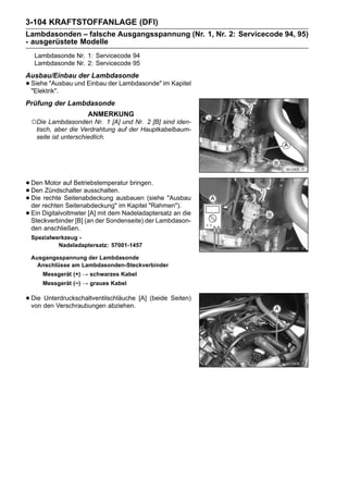 3-104 KRAFTSTOFFANLAGE (DFI)
Lambdasonden – falsche Ausgangsspannung (Nr. 1, Nr. 2: Servicecode 94, 95)
- ausgerüstete Modelle
   Lambdasonde Nr. 1: Servicecode 94
   Lambdasonde Nr. 2: Servicecode 95
Ausbau/Einbau der Lambdasonde
• Siehe "Ausbau und Einbau der Lambdasonde" im Kapitel
  "Elektrik".
Prüfung der Lambdasonde
                     ANMERKUNG
 ○Die Lambdasonden Nr.        1 [A] und Nr. 2 [B] sind iden-
   tisch, aber die Verdrahtung auf der Hauptkabelbaum-
   seite ist unterschiedlich.




• Den Motor auf Betriebstemperatur bringen.
• Den rechte Seitenabdeckung ausbauen (siehe "Ausbau
       Zündschalter ausschalten.
• der rechten Seitenabdeckung" im Kapitel "Rahmen").
  Die

• Ein Digitalvoltmeter(an der Sondenseite) der Lambdason-
  Steckverbinder [B]
                       [A] mit dem Nadeladaptersatz an die

 den anschließen.
 Spezialwerkzeug -
          Nadeladaptersatz: 57001-1457

 Ausgangsspannung der Lambdasonde
   Anschlüsse am Lambdasonden-Steckverbinder
      Messgerät (+) → schwarzes Kabel
      Messgerät (−) → graues Kabel

• Die den Verschraubungen abziehen. [A] (beide Seiten)
  von
      Unterdruckschaltventilschläuche
 