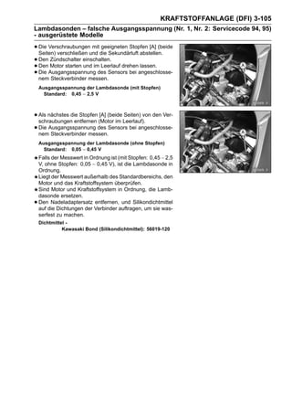 KRAFTSTOFFANLAGE (DFI) 3-105
Lambdasonden – falsche Ausgangsspannung (Nr. 1, Nr. 2: Servicecode 94, 95)
- ausgerüstete Modelle

• Die Verschraubungenund die Sekundärluft abstellen.
  Seiten) verschließen
                        mit geeigneten Stopfen [A] (beide

• Den Motor starten einschalten. drehen lassen.
       Zündschalter
• Die Ausgangsspannung des Sensors bei angeschlosse-
  Den                und im Leerlauf
• nem Steckverbinder messen.
    Ausgangsspannung der Lambdasonde (mit Stopfen)
      Standard: 0,45 ∼ 2,5 V



• Als nächstes die Stopfen (Motor im Leerlauf). den Ver-
  schraubungen entfernen
                           [A] (beide Seiten) von

• Die Ausgangsspannung des Sensors bei angeschlosse-
  nem Steckverbinder messen.
    Ausgangsspannung der Lambdasonde (ohne Stopfen)
      Standard: 0,05 ∼ 0,45 V
    Falls der Messwert in Ordnung ist (mit Stopfen: 0,45 ∼ 2,5
    V, ohne Stopfen: 0,05 ∼ 0,45 V), ist die Lambdasonde in
    Ordnung.
    Liegt der Messwert außerhalb des Standardbereichs, den
    Motor und das Kraftstoffsystem überprüfen.
    Sind Motor und Kraftstoffsystem in Ordnung, die Lamb-
    dasonde ersetzen.
•   Den Nadeladaptersatz entfernen, und Silikondichtmittel
    auf die Dichtungen der Verbinder auftragen, um sie was-
    serfest zu machen.
    Dichtmittel -
              Kawasaki Bond (Silikondichtmittel): 56019-120
 