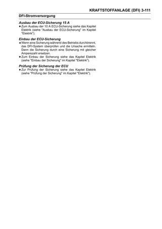 KRAFTSTOFFANLAGE (DFI) 3-111
DFI-Stromversorgung
Ausbau der ECU-Sicherung 15 A
• Zum Ausbau der 10 A ECU-Sicherung siehe das Kapitel
  Elektrik (siehe "Ausbau der ECU-Sicherung" im
                                                Kapitel

    "Elektrik").
Einbau der ECU-Sicherung
    Wenn eine Sicherung während des Betriebs durchbrennt,
    das DFI-System überprüfen und die Ursache ermitteln.
    Dann die Sicherung durch eine Sicherung mit gleicher
    Amperezahl ersetzen.
•   Zum Einbau der Sicherung siehe das Kapitel Elektrik
    (siehe "Einbau der Sicherung" im Kapitel "Elektrik").
Prüfung der Sicherung der ECU
• Zur Prüfung derder Sicherung" im KapitelKapitel Elektrik
  (siehe "Prüfung
                   Sicherung siehe das
                                           "Elektrik").
 