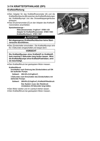 3-114 KRAFTSTOFFANLAGE (DFI)
Kraftstoffleitung

• Den Adapter für das zwischen die Kraftstoffzuleitungen
  Kraftstoffschläuche [B]
                          Kraftstoffmanometer [A] und die

    der Kraftstoffpumpe und des Drosselklappengehäuses
    einbauen.
•   Das Druckmanometer [C] an den Adapter des Kraftstoff-
    manometers anschließen.
    Spezialwerkzeuge -
             Öldruckmanometer, 5 kgf/cm²: 57001-125
             Adapter für Kraftstoffmanometer: 57001-1593
             Kraftstoffschlauch: 57001-1607
                          ACHTUNG
    Bei abgezogenen Kraftstoffschläuchen keine Start-
    versuche durchführen.

• Den3 Zündschalter einschalten.und stoppt dann. wird
  für Sekunden eingeschaltet
                                 Die Kraftstoffpumpe

                         VORSICHT
    Die Kraftstoffpumpe ohne Kraftstoff im Kraftstoff-
    tank maximal 3 Sekunden lang laufen lassen. Wird
    die Kraftstoffpumpe ohne Kraftstoff betrieben, wird
    sie beschädigt.

• Den Kraftstoffdruck bei gestopptem Motor messen.
    Kraftstoffdruck
      Unmittelbar nach Drehung des Zündschalters auf ON
      bei laufender Pumpe:
       Sollwert:   294 kPa (3,0 kgf/cm²)
      3 Sekunden nach Einschalten des Zündschalters mit
      stehender Pumpe:
       Sollwert:   280 kPa (2,9 kgf/cm²), Kraftstoff-Restdruck
                   Das System muss den Restdruck
                   mindestens 30 Sekunden lang halten.

• Den Motor starten und im Leerlauf drehen messen.
                                           lassen.
• Den Kraftstoffdruck bei gestopptem Motor
 