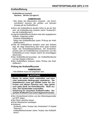 KRAFTSTOFFANLAGE (DFI) 3-115
Kraftstoffleitung
    Kraftstoffdruck (Leerlauf)
      Standard: 294 kPa (3,0 kgf/cm²)

                        ANMERKUNG
    ○Der Zeiger des Manometers schwankt. Der Durch-
     schnittswert zwischen der größten und kleinsten
     Anzeige gilt als Kraftstoffdruck.
    Wenn der Kraftstoffdruck deutlich höher ist als der Soll-
    wert, die Kraftstoffpumpe ersetzen (siehe "Ausbau/Ein-
    bau der Kraftstoffpumpe").
    Liegt der Kraftstoffdruck deutlich unter dem angegebenen
    Sollwert, Folgendes prüfen:
      Undichte Kraftstoffleitung
      Stärke des Kraftstoffflusses (siehe "Prüfung der Kraft-
      stoffflussrate")
    Falls der Kraftstoffdruck erheblich unter dem Sollwert
    liegt, die obige Überprüfung aber einen guten Zustand
    ergibt, das Drosselklappengehäuse, den Einspritzdü-
    sensatz oder die Kraftstoffpumpe austauschen und den
    Kraftstoffdruck erneut messen (siehe die einschlägigen
    Abschnitte).
•   Das Kraftstoffdruckmanometer, die Kraftstoffschläuche
    und den Adapter entfernen.
•   Den Kraftstofftank einbauen (siehe "Einbau des Kraft-
    stofftanks").
Prüfung der Kraftstoffflussrate
                        ANMERKUNG
    ○Die Batterie muss voll aufgeladen sein.
                          ACHTUNG
    Benzin ist extrem leicht entzündlich und kann
    unter bestimmten Bedingungen explodieren. Der
    Arbeitsbereich muss gut belüftet sowie frei von
    Funken und offenen Flammen sein; dazu gehört
    auch jedes Gerät mit Kontrollleuchte. Nicht rau-
    chen. Den Zündschalter ausschalten.
    Vorkehrung für verspritzen Kraftstoff treffen. Ver-
    spritzter Kraftstoff muss sofort abgewischt werden.

• DenOFF stellen. drehen und den Motorstoppschalter
  auf
      Zündschlüssel

• Den Motor abkühlen lassen.
• Einen Messbecher bereitlegen.
• Ausbauen: (siehe "Ausbau des Vordersitzes" im Kapitel
   Vordersitz
     "Rahmen")
     Kraftstofftankschrauben (siehe "Ausbau des Kraftstoff-
     tanks")
 