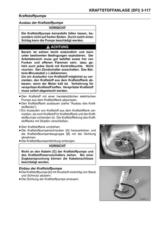 KRAFTSTOFFANLAGE (DFI) 3-117
Kraftstoffpumpe
Ausbau der Kraftstoffpumpe
                         VORSICHT
    Die Kraftstoffpumpe keinesfalls fallen lassen, be-
    sonders nicht auf harten Boden. Durch solch einen
    Schlag kann die Pumpe beschädigt werden.

                           ACHTUNG
    Benzin ist extrem leicht entzündlich und kann
    unter bestimmten Bedingungen explodieren. Der
    Arbeitsbereich muss gut belüftet sowie frei von
    Funken und offenen Flammen sein; dazu ge-
    hört auch jedes Gerät mit Kontrollleuchte. Nicht
    rauchen. Den Zündschalter ausschalten. Das Bat-
    terie-Minuskabel (–) abklemmen.
    Um ein Auslaufen von Kraftstoff möglichst zu ver-
    meiden, den Kraftstoff aus dem Kraftstofftank ab-
    lassen, wenn der Motor kalt ist. Vorkehrung für
    verspritzen Kraftstoff treffen. Verspritzter Kraftstoff
    muss sofort abgewischt werden.

• Den Kraftstoff mit einer handelsüblichen elektrischen
  Pumpe aus dem Kraftstofftank abpumpen.
• Den Kraftstofftank ausbauen (siehe "Ausbau des Kraft-
  stofftanks").
○Ein Auslaufen von Kraftstoff aus dem Kraftstofftank ver-
    meiden, da noch Kraftstoff im Kraftstofftank und der Kraft-
    stoffpumpe vorhanden ist. Die Kraftstoffleitung des Kraft-
    stofftanks mit Stopfen verschließen.

• Den Kraftstoffpumpenschrauben [A] herausdrehen und
      Kraftstofftank umdrehen.
• die Kraftstoffpumpenbaugruppe [B] mit der Dichtung
  Die

    abnehmen.
•   Die Kraftstoffpumpendichtung entsorgen.
                         VORSICHT
    Nicht an den Kabeln [C] der Kraftstoffpumpe und
    des Kraftstoffreserveschalters ziehen. Bei einer
    Zugbeanspruchung können die Kabelanschlüsse
    beschädigt werden.

Einbau der Kraftstoffpumpe
• Die Kraftstoffpumpe [A] mit Druckluft vorsichtig von Staub
  und Schmutz säubern.
• Die Dichtung der Kraftstoffpumpe erneuern.
 