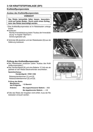 3-120 KRAFTSTOFFANLAGE (DFI)
Kraftstoffpumpenrelais
Ausbau des Kraftstoffpumpenrelais
                         VORSICHT
    Das Relais keinesfalls fallen lassen, besonders
    nicht auf harten Boden. Durch solch einen Schlag
    kann das Relais beschädigt werden.
○Das Kraftstoffpumpenrelais ist im Relaiskasten unterge-
    bracht.
•   Ausbauen:
     Rechte Innenabdeckung (siehe "Ausbau der Innenabde-
     ckung" im Kapitel "Rahmen")
     Sicherungskasten [A]

• Verbinder [B] abziehen und den Relaiskasten [A] aus der
  Halterung ausbauen.




Prüfung des Kraftstoffpumpenrelais
• Den Relaiskasten ausbauen (siehe "Ausbau des Kraft-
  stoffpumpenrelais").
• Das Handprüfgerät [A] und eine Batterie 12 Volt wie ab-
  gebildet an den Relais-Steckverbinder anschließen.
    Spezialwerkzeug -
             Handprüfgerät: 57001-1394
     Relaisspulenklemmen [1] und [2]
     Relaisschalterklemmen [3] und [4]
    Prüfung des Relais
      Messbereich
                       1 Ω Bereich
      des Prüfgeräts:
      Kriterien:       Bei angeschlossener Batterie → 0 Ω
                       Bei abgeklemmter Batterie → ∞ Ω
    Falls das Relais die Vorgaben nicht erfüllt, muss der Re-
    laiskasten erneuert werden.
 