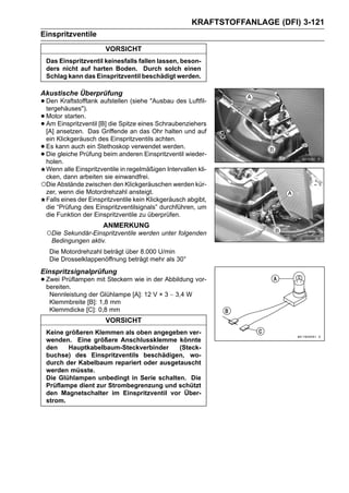 KRAFTSTOFFANLAGE (DFI) 3-121
Einspritzventile
                        VORSICHT
    Das Einspritzventil keinesfalls fallen lassen, beson-
    ders nicht auf harten Boden. Durch solch einen
    Schlag kann das Einspritzventil beschädigt werden.

Akustische Überprüfung
• Den Kraftstofftank aufstellen (siehe "Ausbau des Luftfil-
  tergehäuses").
• Motor starten. [B] die Spitze eines Schraubenziehers
• Am ansetzen. Das Griffende an das Ohr halten und auf
  [A]
      Einspritzventil

 ein Klickgeräusch des Einspritzventils achten.
•Es kann auch ein Stethoskop verwendet werden.
•Die gleiche Prüfung beim anderen Einspritzventil wieder-
 holen.
 Wenn alle Einspritzventile in regelmäßigen Intervallen kli-
 cken, dann arbeiten sie einwandfrei.
○Die Abstände zwischen den Klickgeräuschen werden kür-
 zer, wenn die Motordrehzahl ansteigt.
 Falls eines der Einspritzventile kein Klickgeräusch abgibt,
 die “Prüfung des Einspritzventilsignals” durchführen, um
 die Funktion der Einspritzventile zu überprüfen.
                       ANMERKUNG
    ○Die Sekundär-Einspritzventile werden unter folgenden
     Bedingungen aktiv.
     Die Motordrehzahl beträgt über 8.000 U/min
     Die Drosselklappenöffnung beträgt mehr als 30°
Einspritzsignalprüfung
• Zwei Prüflampen mit Steckern wie in der Abbildung vor-
  bereiten.
     Nennleistung der Glühlampe [A]: 12 V × 3 ∼ 3,4 W
     Klemmbreite [B]: 1,8 mm
     Klemmdicke [C]: 0,8 mm
                        VORSICHT
    Keine größeren Klemmen als oben angegeben ver-
    wenden. Eine größere Anschlussklemme könnte
    den    Hauptkabelbaum-Steckverbinder     (Steck-
    buchse) des Einspritzventils beschädigen, wo-
    durch der Kabelbaum repariert oder ausgetauscht
    werden müsste.
    Die Glühlampen unbedingt in Serie schalten. Die
    Prüflampe dient zur Strombegrenzung und schützt
    den Magnetschalter im Einspritzventil vor Über-
    strom.
 
