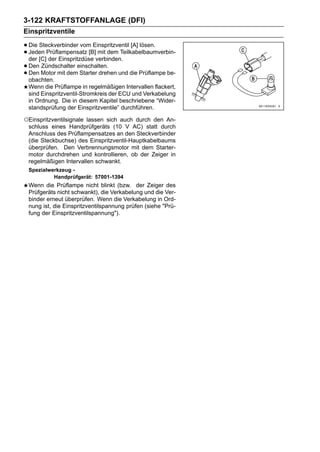 3-122 KRAFTSTOFFANLAGE (DFI)
Einspritzventile

• Die Steckverbinder vom Einspritzventil [A] lösen.
• Jeden Prüflampensatz [B]verbinden.
  der [C] der Einspritzdüse
                             mit dem Teilkabelbaumverbin-

• Den Motor mit demeinschalten. und die Prüflampe be-
       Zündschalter
• obachten.
  Den                 Starter drehen

 Wenn die Prüflampe in regelmäßigen Intervallen flackert,
 sind Einspritzventil-Stromkreis der ECU und Verkabelung
 in Ordnung. Die in diesem Kapitel beschriebene “Wider-
 standsprüfung der Einspritzventile” durchführen.

○Einspritzventilsignalelassen sich auch durch den An-
 schluss eines Handprüfgeräts (10 V AC) statt durch
 Anschluss des Prüflampensatzes an den Steckverbinder
 (die Steckbuchse) des Einspritzventil-Hauptkabelbaums
 überprüfen. Den Verbrennungsmotor mit dem Starter-
 motor durchdrehen und kontrollieren, ob der Zeiger in
 regelmäßigen Intervallen schwankt.
 Spezialwerkzeug -
          Handprüfgerät: 57001-1394
 Wenn die Prüflampe nicht blinkt (bzw. der Zeiger des
 Prüfgeräts nicht schwankt), die Verkabelung und die Ver-
 binder erneut überprüfen. Wenn die Verkabelung in Ord-
 nung ist, die Einspritzventilspannung prüfen (siehe "Prü-
 fung der Einspritzventilspannung").
 