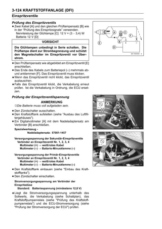 3-124 KRAFTSTOFFANLAGE (DFI)
Einspritzventile
Prüfung des Einspritzventils
• Zwei Kabel [A] und den gleichen Prüflampensatz [B] wie
  in der “Prüfung des Einspritzsignals” verwenden.
   Nennleistung der Glühlampe [C]: 12 V × (3 ∼ 3,4) W
   Batterie 12 V [D]
                      VORSICHT
 Die Glühlampen unbedingt in Serie schalten. Die
 Prüflampe dient zur Strombegrenzung und schützt
 den Magnetschalter im Einspritzventil vor Über-
 strom.

• Den Prüflampensatz wie abgebildet am Einspritzventil [E]
  anschließen.
• Das anklemmen [F]. Das Einspritzventil(–) mehrmals ab-
  und
      Ende des Kabels zum Batteriepol
                                         muss klicken.
 Wenn das Einspritzventil nicht klickt, das Einspritzventil
 austauschen.
 Falls das Einspritzventil klickt, die Verkabelung erneut
 prüfen. Ist die Verkabelung in Ordnung, die ECU erset-
 zen.
Prüfung der Einspritzventilspannung
                     ANMERKUNG
 ○Die Batterie muss voll aufgeladen sein.
• Den Zündschalter ausschalten. "Ausbau des Luftfil-
• Den Kraftstofftank aufstellen (siehe
  tergehäuses").
• Ein Digitalvoltmeter [A] mit dem Nadeladaptersatz am
  Verbinder [B] anschließen.
 Spezialwerkzeug -
          Nadeladaptersatz: 57001-1457

 Versorgungsspannung der Sekundär-Einspritzventile
   Verbinder an Einspritzventil Nr. 1, 2, 3, 4
     Multimeter (+) → weiß/rotes Kabel
     Multimeter (–) → Batterie-Minusklemme (–)

 Versorgungsspannung der Primär-Einspritzventile
   Verbinder an Einspritzventil Nr. 1, 2, 3, 4
     Multimeter (+) → weiß/rotes Kabel
     Multimeter (–) → Batterie-Minusklemme (–)

• Den Kraftstofftank einbauen (siehe "Einbau des Kraft-
  stofftanks").
• Den Zündschalter einschalten.
 Stromversorgungsspannung am Verbinder der
 Einspritzdüse
   Standard: Batteriespannung (mindestens 12,8 V)
 Liegt die Stromversorgungsspannung unterhalb des
 Sollwerts, die Verkabelung (siehe Schaltplan), das
 Kraftstoffpumpenrelais (siehe "Prüfung des Kraftstoff-
 pumpenrelais") und die ECU-Stromversorgung (siehe
 "Prüfung der Stromversorgung der ECU") prüfen.
 