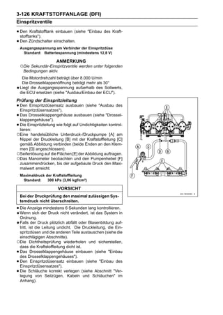 3-126 KRAFTSTOFFANLAGE (DFI)
Einspritzventile

• Den Kraftstofftank einbauen (siehe "Einbau des Kraft-
  stofftanks").
• Den Zündschalter einschalten.
    Ausgangsspannung am Verbinder der Einspritzdüse
      Standard: Batteriespannung (mindestens 12,8 V)

                       ANMERKUNG
    ○Die Sekundär-Einspritzventile werden unter folgenden
     Bedingungen aktiv.
     Die Motordrehzahl beträgt über 8.000 U/min
     Die Drosselklappenöffnung beträgt mehr als 30°
    Liegt die Ausgangsspannung außerhalb des Sollwerts,
    die ECU ersetzen (siehe "Ausbau/Einbau der ECU").
Prüfung der Einspritzleitung
• Den Einspritzdüsensatz ausbauen (siehe "Ausbau des
  Einspritzdüsensatzes").
• Das Drosselklappengehäuse ausbauen (siehe "Drossel-
  klappengehäuse").
• Die Einspritzleitung wie folgt auf Undichtigkeiten kontrol-
  lieren:
○Eine  handelsübliche Unterdruck-/Druckpumpe [A] am
 Nippel der Druckleitung [B] mit der Kraftstoffleitung [C]
 gemäß Abbildung verbinden (beide Enden an den Klem-
 men [D] angeschlossen).
○Seifenlösung auf die Flächen [E] der Abbildung auftragen.
○Das Manometer beobachten und den Pumpenhebel [F]
 zusammendrücken, bis der aufgebaute Druck den Maxi-
 malwert erreicht.
    Maximaldruck der Kraftstoffleitung
     Standard:    300 kPa (3,06 kgf/cm²)

                        VORSICHT
    Bei der Druckprüfung den maximal zulässigen Sys-
    temdruck nicht überschreiten.

• Die Anzeigeder Druck nichtSekunden langdas System in
  Wenn sich
              mindestens 6
                             verändert, ist
                                            kontrollieren.

 Ordnung.
 Falls der Druck plötzlich abfällt oder Blasenbildung auf-
 tritt, ist die Leitung undicht. Die Druckleitung, die Ein-
 spritzdüsen und die anderen Teile austauschen (siehe die
 einschlägigen Abschnitte).
○Die Dichtheitsprüfung wiederholen und sicherstellen,
 dass die Kraftstoffleitung dicht ist.
•Das Drosselklappengehäuse einbauen (siehe "Einbau
 des Drosselklappengehäuses").
•Den Einspritzdüsensatz einbauen (siehe "Einbau des
 Einspritzdüsensatzes").
•Die Schläuche korrekt verlegen (siehe Abschnitt "Ver-
 legung von Seilzügen, Kabeln und Schläuchen" im
 Anhang).
 