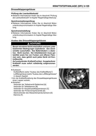 KRAFTSTOFFANLAGE (DFI) 3-129
Drosselklappengehäuse
Prüfung der Leerlaufdrehzahl
• Weiteren Informationen finden Sie im AbschnittWartung".
  der Leerlaufdrehzahl" im Kapitel "Regelmäßige
                                                 "Prüfung


Synchronisationsprüfung
• Weiteren Informationen finden Sie im Abschnitt Motor-
  unterdrucksynchronisation im Kapitel Regelmäßige War-
    tung.
Synchroneinstellung
• Weiteren Informationen finden Sie im Abschnitt Motor-
  unterdrucksynchronisation im Kapitel Regelmäßige War-
    tung.
Ausbau des Drosselklappengehäuses
                        ACHTUNG
    Benzin ist extrem leicht entzündlich und kann unter
    bestimmten Bedingungen explodieren. Den Zünd-
    schalter ausschalten. Das Batteriekabel (–) abzie-
    hen. Nicht rauchen. Der Arbeitsbereich muss gut
    belüftet sowie frei von Funken und offenen Flam-
    men sein; dazu gehört auch jedes Gerät mit Kon-
    trollleuchte.
    Auf auslaufenden Kraftstoff achten: Ausgelaufener
    Kraftstoff muss sofort vollständig aufgenommen
    werden.

• Ausbauen: (siehe "Ausbau des Kraftstofftanks")
   Kraftstofftank
  Luftfiltergehäuse (siehe "Ausbau des Luftfiltergehäuses"
  in diesem Kapitel)
○Um die Kraftstoffzuleitung des Drosselklappengehäuses
 einen Lappen wickeln.
•Abziehen:
  Verbinder der Teillastventil-Stelleinheit [A]
  Verbinder für Teillastsensor [B]
  Verbinder für Hauptdrosselklappensensor [C]
  Verbinder der Primär-Einspritzventile [D]
  Steckverbinder des Wassertemperatursensors [E]
  Klemme [F]
 