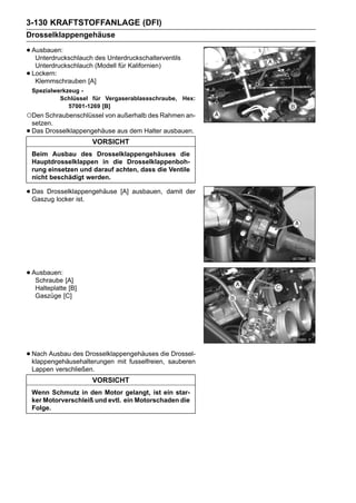 3-130 KRAFTSTOFFANLAGE (DFI)
Drosselklappengehäuse

• Ausbauen:
   Unterdruckschlauch des Unterdruckschalterventils
     Unterdruckschlauch (Modell für Kalifornien)
•   Lockern:
     Klemmschrauben [A]
    Spezialwerkzeug -
             Schlüssel für Vergaserablassschraube, Hex:
                57001-1269 [B]
○Den Schraubenschlüssel von außerhalb des Rahmen an-
    setzen.
•   Das Drosselklappengehäuse aus dem Halter ausbauen.
                        VORSICHT
    Beim Ausbau des Drosselklappengehäuses die
    Hauptdrosselklappen in die Drosselklappenboh-
    rung einsetzen und darauf achten, dass die Ventile
    nicht beschädigt werden.

• Das Drosselklappengehäuse [A] ausbauen,
  Gaszug locker ist.
                                                   damit der




• Ausbauen: [A]
   Schraube
     Halteplatte [B]
     Gaszüge [C]




• Nach Ausbau des Drosselklappengehäuses diesauberen
  klappengehäusehalterungen mit fusselfreien,
                                              Drossel-

    Lappen verschließen.
                        VORSICHT
    Wenn Schmutz in den Motor gelangt, ist ein star-
    ker Motorverschleiß und evtl. ein Motorschaden die
    Folge.
 