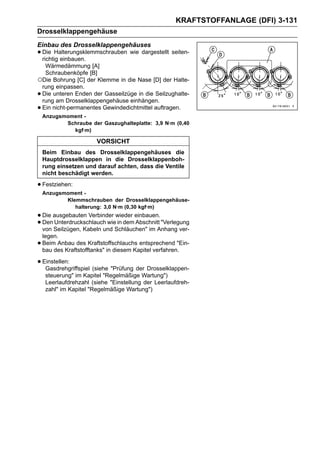 KRAFTSTOFFANLAGE (DFI) 3-131
Drosselklappengehäuse
Einbau des Drosselklappengehäuses
• Die Halterungsklemmschrauben wie dargestellt seiten-
  richtig einbauen.
  Wärmedämmung [A]
  Schraubenköpfe [B]
○Die Bohrung [C] der Klemme in die Nase [D] der Halte-
 rung einpassen.
•Die unteren Enden der Gasseilzüge in die Seilzughalte-
 rung am Drosselklappengehäuse einhängen.
•Ein nicht-permanentes Gewindedichtmittel auftragen.
    Anzugsmoment -
           Schraube der Gaszughalteplatte: 3,9 N·m (0,40
             kgf·m)

                        VORSICHT
    Beim Einbau des Drosselklappengehäuses die
    Hauptdrosselklappen in die Drosselklappenboh-
    rung einsetzen und darauf achten, dass die Ventile
    nicht beschädigt werden.

• Festziehen:
    Anzugsmoment -
           Klemmschrauben der Drosselklappengehäuse-
              halterung: 3,0 N·m (0,30 kgf·m)
• Die ausgebauten Verbinder wieder einbauen. "Verlegung
• Den Seilzügen, Kabeln und Schläuchen" im Anhang ver-
  von
      Unterdruckschlauch wie in dem Abschnitt

    legen.
•   Beim Anbau des Kraftstoffschlauchs entsprechend "Ein-
    bau des Kraftstofftanks" in diesem Kapitel verfahren.

• Einstellen:
   Gasdrehgriffspiel (siehe "Prüfung der Drosselklappen-
     steuerung" im Kapitel "Regelmäßige Wartung")
     Leerlaufdrehzahl (siehe "Einstellung der Leerlaufdreh-
     zahl" im Kapitel "Regelmäßige Wartung")
 