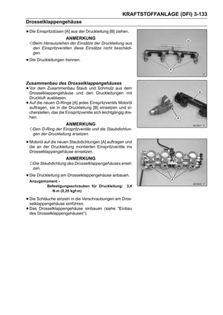KRAFTSTOFFANLAGE (DFI) 3-133
Drosselklappengehäuse

• Die Einspritzdüsen [A] aus der Druckleitung [B] ziehen.
                         ANMERKUNG
    ○Beim Herausziehen der Einsätze der Druckleitung aus
      den Einspritzventilen diese Einsätze nicht beschädi-
      gen.

• Die Druckleitungen trennen.

Zusammenbau des Drosselklappengehäuses
• Vor dem Zusammenbau und den Druckleitungen dem
  Drosselklappengehäuse
                        Staub und Schmutz aus
                                              mit
    Druckluft ausblasen.
•   Auf die neuen O-Ringe [A] jedes Einspritzventils Motoröl
    auftragen, sie in die Druckleitung [B] einsetzen und si-
    cherstellen, das die Einspritzventile sich leichtgängig dre-
    hen.
                         ANMERKUNG
    ○Den O-Ring der Einspritzventile und die Staubdichtun-
     gen der Druckleitung ersetzen.

• Motoröl der die neuen Staubdichtungen [A] auftragen und
  die an
          auf
              Druckleitung montierten Einspritzventile ins
    Drosselklappengehäuse einsetzen.
                         ANMERKUNG
    ○Die Staubdichtung des Drosselklappengehäuses erset-
     zen.

• Die Druckleitung am Drosselklappengehäuse anbauen.
    Anzugsmoment -
           Befestigungsschrauben für Druckleitung:          3,4
             N·m (0,35 kgf·m)

• Die Schläuche einzeln in die Verschraubungen am Dros-
  selklappengehäuse einführen.
• Das Drosselklappengehäuses").
  des
        Drosselklappengehäuse einbauen (siehe "Einbau
 