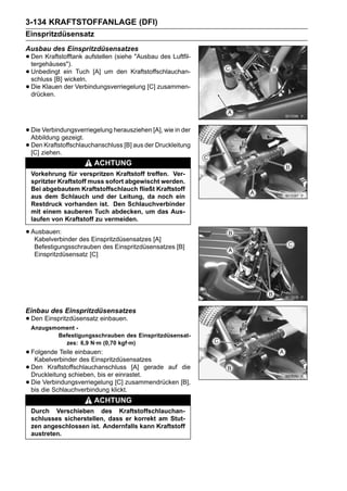 3-134 KRAFTSTOFFANLAGE (DFI)
Einspritzdüsensatz
Ausbau des Einspritzdüsensatzes
• Den Kraftstofftank aufstellen (siehe "Ausbau des Luftfil-
  tergehäuses").
• Unbedingt ein Tuch [A] um den Kraftstoffschlauchan-
  schluss [B] wickeln.
• Die Klauen der Verbindungsverriegelung [C] zusammen-
  drücken.




• Die Verbindungsverriegelung herausziehen [A], wie in der
  Abbildung gezeigt.
• Denziehen.
  [C]
       Kraftstoffschlauchanschluss [B] aus der Druckleitung

                        ACHTUNG
 Vorkehrung für verspritzen Kraftstoff treffen. Ver-
 spritzter Kraftstoff muss sofort abgewischt werden.
 Bei abgebautem Kraftstoffschlauch fließt Kraftstoff
 aus dem Schlauch und der Leitung, da noch ein
 Restdruck vorhanden ist. Den Schlauchverbinder
 mit einem sauberen Tuch abdecken, um das Aus-
 laufen von Kraftstoff zu vermeiden.

• Ausbauen: des Einspritzdüsensatzes [A]
   Kabelverbinder
   Befestigungsschrauben des Einspritzdüsensatzes [B]
   Einspritzdüsensatz [C]




Einbau des Einspritzdüsensatzes
• Den Einspritzdüsensatz einbauen.
 Anzugsmoment -
        Befestigungsschrauben des Einspritzdüsensat-
          zes: 6,9 N·m (0,70 kgf·m)
• Folgende Teile einbauen:
   Kabelverbinder des Einspritzdüsensatzes
• Den Kraftstoffschlauchanschluss [A] gerade auf die
  Druckleitung schieben, bis er einrastet.
• Die die Schlauchverbindung klickt.zusammendrücken [B],
  bis
      Verbindungsverriegelung [C]

                        ACHTUNG
 Durch Verschieben des Kraftstoffschlauchan-
 schlusses sicherstellen, dass er korrekt am Stut-
 zen angeschlossen ist. Andernfalls kann Kraftstoff
 austreten.
 