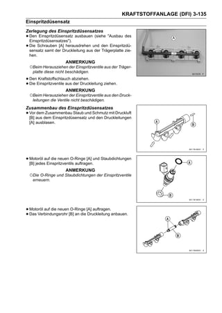 KRAFTSTOFFANLAGE (DFI) 3-135
Einspritzdüsensatz
Zerlegung des Einspritzdüsensatzes
• Den Einspritzdüsensatz ausbauen (siehe "Ausbau des
  Einspritzdüsensatzes").
• Die Schrauben [A] herausdrehen und den Einspritzdü-
  sensatz samt der Druckleitung aus der Trägerplatte zie-
 hen.
                     ANMERKUNG
 ○Beim Herausziehen der Einspritzventile aus der Träger-
   platte diese nicht beschädigen.

• DenEinspritzventile ausabziehen.
      Kraftstoffschlauch
• Die                     der Druckleitung ziehen.
                     ANMERKUNG
 ○Beim Herausziehen der Einspritzventile aus den Druck-
   leitungen die Ventile nicht beschädigen.
Zusammenbau des Einspritzdüsensatzes
• Voraus dem Einspritzdüsensatz und den Druckleitungen
  [B]
      dem Zusammenbau Staub und Schmutz mit Druckluft

 [A] ausblasen.




• Motoröl auf die neuen O-Ringe [A] und Staubdichtungen
  [B] jedes Einspritzventils auftragen.
                     ANMERKUNG
 ○Die O-Ringe und Staubdichtungen der Einspritzventile
   erneuern.




• Motoröl auf die neuen[B] an die [A] auftragen.anbauen.
                        O-Ringe
• Das Verbindungsrohr              Druckleitung
 