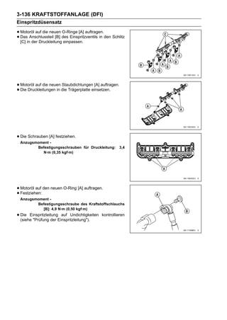 3-136 KRAFTSTOFFANLAGE (DFI)
Einspritzdüsensatz

• Motoröl auf die neuen des Einspritzventils in den Schlitz
                         O-Ringe [A] auftragen.
• [C] in der Druckleitung einpassen.
  Das Anschlussteil [B]




• Motoröl auf die neuen die Trägerplatte einsetzen.
                        Staubdichtungen [A] auftragen.
• Die Druckleitungen in




• Die Schrauben [A] festziehen.
 Anzugsmoment -
        Befestigungsschrauben für Druckleitung:          3,4
          N·m (0,35 kgf·m)




• Motoröl auf den neuen O-Ring [A] auftragen.
• Festziehen:
 Anzugsmoment -
        Befestigungsschraube des Kraftstoffschlauchs
          [B]: 4,9 N·m (0,50 kgf·m)
• Die EinspritzleitungEinspritzleitung").
  (siehe "Prüfung der
                        auf Undichtigkeiten   kontrollieren
 