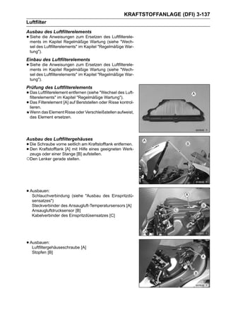KRAFTSTOFFANLAGE (DFI) 3-137
Luftfilter
Ausbau des Luftfilterelements
• Siehe die Kapitel Regelmäßige Wartung (siehe "Wech-
  ments im
            Anweisungen zum Ersetzen des Luftfilterele-

 sel des Luftfilterelements" im Kapitel "Regelmäßige War-
 tung").
Einbau des Luftfilterelements
• Siehe die Kapitel Regelmäßige Wartung (siehe "Wech-
  ments im
            Anweisungen zum Ersetzen des Luftfilterele-

 sel des Luftfilterelements" im Kapitel "Regelmäßige War-
 tung").
Prüfung des Luftfilterelements
• Das Luftfilterelement entfernen (siehe "Wechsel des Luft-
  filterelements" im Kapitel "Regelmäßige Wartung").
• Das Filterelement [A] auf Berststellen oder Risse kontrol-
  lieren.
 Wenn das Element Risse oder Verschleißstellen aufweist,
 das Element ersetzen.




Ausbau des Luftfiltergehäuses
• Die Schraube vorne[A] mit Hilfe Kraftstofftank entfernen.
                      seitlich am
• zeugs oder einer Stange [B] aufstellen.geeigneten Werk-
  Den Kraftstofftank              eines

○Den Lenker gerade stellen.




• Ausbauen:
   Schlauchverbindung (siehe "Ausbau des Einspritzdü-
   sensatzes")
   Steckverbinder des Ansaugluft-Temperatursensors [A]
   Ansaugluftdrucksensor [B]
   Kabelverbinder des Einspritzdüsensatzes [C]




• Ausbauen:
   Luftfiltergehäuseschraube [A]
   Stopfen [B]
 