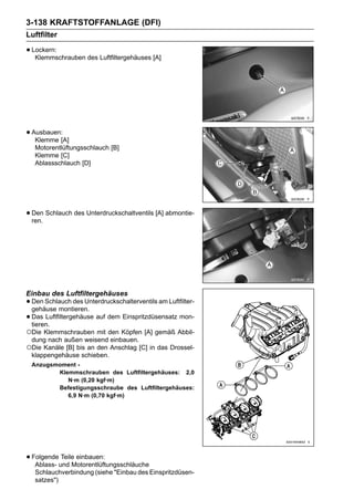 3-138 KRAFTSTOFFANLAGE (DFI)
Luftfilter

• Lockern:
   Klemmschrauben des Luftfiltergehäuses [A]




• Ausbauen:[A]
   Klemme
   Motorentlüftungsschlauch [B]
   Klemme [C]
   Ablassschlauch [D]




• Den Schlauch des Unterdruckschaltventils [A] abmontie-
  ren.




Einbau des Luftfiltergehäuses
• Den Schlauch des Unterdruckschalterventils am Luftfilter-
  gehäuse montieren.
• Das Luftfiltergehäuse auf dem Einspritzdüsensatz mon-
  tieren.
○Die Klemmschrauben mit den Köpfen [A] gemäß Abbil-
 dung nach außen weisend einbauen.
○Die Kanäle [B] bis an den Anschlag [C] in das Drossel-
 klappengehäuse schieben.
 Anzugsmoment -
        Klemmschrauben des Luftfiltergehäuses: 2,0
           N·m (0,20 kgf·m)
        Befestigungsschraube des Luftfiltergehäuses:
           6,9 N·m (0,70 kgf·m)




• Folgendeund Motorentlüftungsschläuche
   Ablass-
           Teile einbauen:

   Schlauchverbindung (siehe "Einbau des Einspritzdüsen-
   satzes")
 