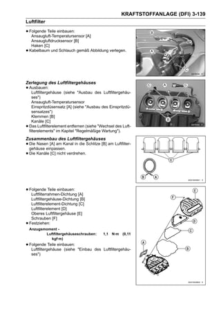 KRAFTSTOFFANLAGE (DFI) 3-139
Luftfilter

• Folgende Teile einbauen: [A]
   Ansaugluft-Temperatursensor
     Ansaugluftdrucksensor [B]
     Haken [C]
•   Kabelbaum und Schlauch gemäß Abbildung verlegen.




Zerlegung des Luftfiltergehäuses
• Ausbauen:
   Luftfiltergehäuse    (siehe "Ausbau des Luftfiltergehäu-
      ses")
      Ansaugluft-Temperatursensor
      Einspritzdüsensatz [A] (siehe "Ausbau des Einspritzdü-
      sensatzes")
      Klemmen [B]
      Kanäle [C]
•   Das Luftfilterelement entfernen (siehe "Wechsel des Luft-
    filterelements" im Kapitel "Regelmäßige Wartung").
Zusammenbau des Luftfiltergehäuses
• Die Nasen [A] am Kanal in die Schlitze [B] am Luftfilter-
  gehäuse einpassen.
• Die Kanäle [C] nicht verdrehen.



• Folgende Teile einbauen: [A]
   Luftfilterrahmen-Dichtung
     Luftfiltergehäuse-Dichtung [B]
     Luftfilterelement-Dichtung [C]
     Luftfilterelement [D]
     Oberes Luftfiltergehäuse [E]
     Schrauben [F]
•   Festziehen:
    Anzugsmoment -
           Luftfiltergehäuseschrauben:       1,1   N·m   (0,11
              kgf·m)
• Folgende Teile einbauen:
   Luftfiltergehäuse (siehe    "Einbau des Luftfiltergehäu-
     ses")
 