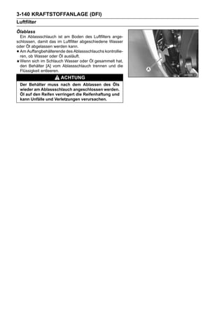 3-140 KRAFTSTOFFANLAGE (DFI)
Luftfilter
Ölablass
  Ein Ablassschlauch ist am Boden des Luftfilters ange-
schlossen, damit das im Luftfilter abgeschiedene Wasser
oder Öl abgelassen werden kann.
• Am Auffangbehälterende des Ablassschlauchs kontrollie-
  ren, ob Wasser oder Öl ausläuft.
  Wenn sich im Schlauch Wasser oder Öl gesammelt hat,
  den Behälter [A] vom Ablassschlauch trennen und die
  Flüssigkeit entleeren.
                        ACHTUNG
    Der Behälter muss nach dem Ablassen des Öls
    wieder am Ablassschlauch angeschlossen werden.
    Öl auf den Reifen verringert die Reifenhaftung und
    kann Unfälle und Verletzungen verursachen.
 