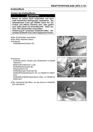 KRAFTSTOFFANLAGE (DFI) 3-141
Kraftstofftank
Ausbau des Kraftstofftanks
                       ACHTUNG
 Benzin ist extrem leicht entzündlich und kann
 unter bestimmten Bedingungen explodieren. Der
 Arbeitsbereich muss gut belüftet sowie frei von
 Funken und offenen Flammen sein; dazu gehört
 auch jedes Gerät mit Kontrollleuchte. Nicht rau-
 chen. Den Zündschalter ausschalten.
 Vorkehrung für verspritzen Kraftstoff treffen. Ver-
 spritzter Kraftstoff muss sofort abgewischt werden.


• Den Zündschalter ausschalten.
• Den Motor abkühlen lassen.
• Ausbauen:
   Kraftstofftankschrauben [A]




• Ausbauen: (siehe "Ausbau des Vordersitzes" im Kapitel
   Vordersitz
  "Rahmen")
  Batterie-Minusklemme (–) [A]
  Kraftstofftankschraube [B]
  Ablassschlauch [C]
  Kraftstoffpumpen-Verbinder [D]
  Kraftstoff-Rücklaufschlauch (rot, nur Modell für Kalifor-
  nien)
  Kraftstofftank-Belüftungsschlauch (blau, nur Modell für
  Kalifornien)

• Den Tankdeckel [A] öffnen, um den Druck im Kraftstoff-
  tank abzubauen.
 