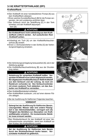 3-142 KRAFTSTOFFANLAGE (DFI)
Kraftstofftank

• Den Kraftstoff mit einer handelsüblichen Pumpe [A] aus
  dem Kraftstofftank ablassen.
○Einen weichen Kunststoffschlauch [B] für die Pumpe ver-
 wenden, der sich problemlos einführen lässt.
○Den  Schlauch durch die Tanköffnung [C] in den Tank
 schieben und den Kraftstoff abpumpen.
  Vorn [D]
                        ACHTUNG
 Der Kraftstoff kann nicht vollständig aus dem Kraft-
 stofftank entfernt werden. Auf auslaufenden Rest
 -Kraftstoff achten.

• Unbedingt ein Tuch [A] um den Kraftstoffschlauchan-
  schluss [B] wickeln.
• Einen (–) Schraubendreher in den Schlitz [C] der Verbin-
  dungsverriegelung einsetzen.




• Die Verbindungsverriegelung herausziehen [A], wie in der
  Abbildung gezeigt.
• Die Kraftstoffschlauchverbindung [B] aus der Drucklei-
  tung ziehen.
                        ACHTUNG
 Vorkehrung für verspritzen Kraftstoff treffen. Ver-
 spritzter Kraftstoff muss sofort abgewischt werden.
 Bei abgebautem Kraftstoffschlauch fließt Kraftstoff
 aus dem Schlauch und der Leitung, da noch ein
 Restdruck vorhanden ist. Den Schlauchverbinder
 mit einem sauberen Tuch abdecken, um das Aus-
 laufen von Kraftstoff zu vermeiden.

• Den Kraftstofftankdeckel schließen. einer ebenen Flä-
• Den ablegen. ausbauen, und auf
  che
      Kraftstofftank


• Bei der Ausführung für Kalifornien Folgendes beachten.
                      VORSICHT
 Gelangt bei der Ausführung für Kalifornien Benzin,
 Lösungsmittel, Wasser oder eine andere Flüssig-
 keit in den Aktivkohlebehälter, verringert sich die
 Fähigkeit des Behälters zur Absorption von Kraft-
 stoffdämpfen erheblich. Ein kontaminierter Behäl-
 ter muss erneuert werden.
○Den Rücklaufschlauch für den Kraftstoff mit einer Ver-
 schlussschraube verschließen, damit kein Kraftstoff vor
 dem Ausbau des Kraftstofftanks austritt.
                        ACHTUNG
 Bei der Ausführung für Kalifornien kein Benzin
 durch den Rücklaufschlauch laufen lassen. Ver-
 schütteter Kraftstoff ist gefährlich.
 