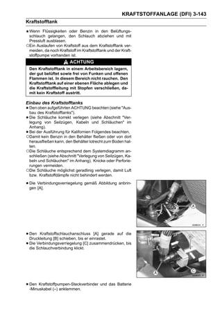 KRAFTSTOFFANLAGE (DFI) 3-143
Kraftstofftank
 Wenn Flüssigkeiten oder Benzin in den Belüftungs-
 schlauch gelangen, den Schlauch abziehen und mit
 Pressluft ausblasen.
○Ein Auslaufen von Kraftstoff aus dem Kraftstofftank ver-
 meiden, da noch Kraftstoff im Kraftstofftank und der Kraft-
 stoffpumpe vorhanden ist.
                        ACHTUNG
    Den Kraftstofftank in einem Arbeitsbereich lagern,
    der gut belüftet sowie frei von Funken und offenen
    Flammen ist. In diesem Bereich nicht rauchen. Den
    Kraftstofftank auf einer ebenen Fläche ablegen und
    die Kraftstoffleitung mit Stopfen verschließen, da-
    mit kein Kraftstoff austritt.

Einbau des Kraftstofftanks
• Den des Kraftstofftanks").
  bau
      oben aufgeführten ACHTUNG beachten (siehe "Aus-

• Die Schläuche korrekt verlegen (sieheSchläuchen" im
  legung von Seilzügen, Kabeln und
                                        Abschnitt "Ver-

 Anhang).
•Bei der Ausführung für Kalifornien Folgendes beachten.
○Damit kein Benzin in den Behälter fließen oder von dort
 herausfließen kann, den Behälter lotrecht zum Boden hal-
 ten.
○Die Schläuche entsprechend dem Systemdiagramm an-
 schließen (siehe Abschnitt "Verlegung von Seilzügen, Ka-
 beln und Schläuchen" im Anhang). Knicke oder Perforie-
 rungen vermeiden.
○Die Schläuche möglichst geradlinig verlegen, damit Luft
 bzw. Kraftstoffdämpfe nicht behindert werden.

• Die Verbindungsverriegelung gemäß Abbildung anbrin-
  gen [A].




• Den Kraftstoffschlauchanschlusseinrastet. auf die
  Druckleitung [B] schieben, bis er
                                      [A] gerade

• Die Schlauchverbindung klickt.[C] zusammendrücken, bis
  die
      Verbindungsverriegelung




• Den Kraftstoffpumpen-Steckverbinder und das Batterie
  -Minuskabel (–) anklemmen.
 