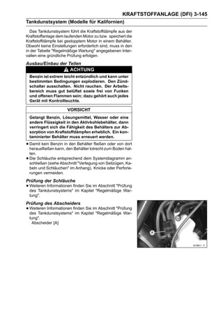 KRAFTSTOFFANLAGE (DFI) 3-145
Tankdunstsystem (Modelle für Kalifornien)
  Das Tankdunstsystem führt die Kraftstoffdämpfe aus der
Kraftstoffanlage dem laufenden Motor zu bzw. speichert die
Kraftstoffdämpfe bei gestopptem Motor in einem Behälter.
Obwohl keine Einstellungen erforderlich sind, muss in den
in der Tabelle "Regelmäßige Wartung" angegebenen Inter-
vallen eine gründliche Prüfung erfolgen.
Ausbau/Einbau der Teilen
                          ACHTUNG
    Benzin ist extrem leicht entzündlich und kann unter
    bestimmten Bedingungen explodieren. Den Zünd-
    schalter ausschalten. Nicht rauchen. Der Arbeits-
    bereich muss gut belüftet sowie frei von Funken
    und offenen Flammen sein; dazu gehört auch jedes
    Gerät mit Kontrollleuchte.

                        VORSICHT
    Gelangt Benzin, Lösungsmittel, Wasser oder eine
    andere Flüssigkeit in den Aktivkohlebehälter, dann
    verringert sich die Fähigkeit des Behälters zur Ab-
    sorption von Kraftstoffdämpfen erheblich. Ein kon-
    taminierter Behälter muss erneuert werden.

• Damit kein Benzin inden Behälter lotrecht zum Boden dort
  herausfließen kann,
                       den Behälter fließen oder von
                                                      hal-
    ten.
•   Die Schläuche entsprechend dem Systemdiagramm an-
    schließen (siehe Abschnitt "Verlegung von Seilzügen, Ka-
    beln und Schläuchen" im Anhang). Knicke oder Perforie-
    rungen vermeiden.
Prüfung der Schläuche
• Weiteren Informationen finden Sie im"Regelmäßige War-
  des Tankdunstsystems" im Kapitel
                                       Abschnitt "Prüfung

    tung".
Prüfung des Abscheiders
• Weiteren Informationen finden Sie im"Regelmäßige War-
  des Tankdunstsystems" im Kapitel
                                       Abschnitt "Prüfung

    tung".
     Abscheider [A]
 