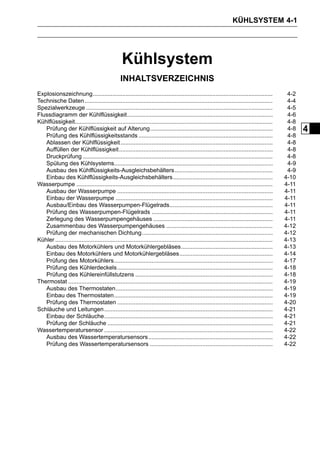 KÜHLSYSTEM 4-1




                                                  Kühlsystem
                                                 INHALTSVERZEICHNIS
Explosionszeichnung..............................................................................................................               4-2
Technische Daten ...................................................................................................................            4-4
Spezialwerkzeuge ..................................................................................................................             4-5
Flussdiagramm der Kühlflüssigkeit.........................................................................................                      4-6
Kühlflüssigkeit.........................................................................................................................        4-8
   Prüfung der Kühlflüssigkeit auf Alterung...........................................................................                          4-8   4
   Prüfung des Kühlflüssigkeitsstands ..................................................................................                        4-8
   Ablassen der Kühlflüssigkeit .............................................................................................                   4-8
   Auffüllen der Kühlflüssigkeit..............................................................................................                  4-8
   Druckprüfung ....................................................................................................................            4-8
   Spülung des Kühlsystems.................................................................................................                     4-9
   Ausbau des Kühlflüssigkeits-Ausgleichsbehälters............................................................                                  4-9
   Einbau des Kühlflüssigkeits-Ausgleichsbehälters.............................................................                                4-10
Wasserpumpe ........................................................................................................................           4-11
   Ausbau der Wasserpumpe ...............................................................................................                      4-11
   Einbau der Wasserpumpe ................................................................................................                     4-11
   Ausbau/Einbau des Wasserpumpen-Flügelrads...............................................................                                    4-11
   Prüfung des Wasserpumpen-Flügelrads ..........................................................................                              4-11
   Zerlegung des Wasserpumpengehäuses .........................................................................                                4-11
   Zusammenbau des Wasserpumpengehäuses .................................................................                                      4-12
   Prüfung der mechanischen Dichtung................................................................................                           4-12
Kühler .....................................................................................................................................   4-13
   Ausbau des Motorkühlers und Motorkühlergebläses........................................................                                     4-13
   Einbau des Motorkühlers und Motorkühlergebläses.........................................................                                    4-14
   Prüfung des Motorkühlers.................................................................................................                   4-17
   Prüfung des Kühlerdeckels ...............................................................................................                   4-18
   Prüfung des Kühlereinfüllstutzens ....................................................................................                      4-18
Thermostat .............................................................................................................................       4-19
   Ausbau des Thermostaten................................................................................................                     4-19
   Einbau des Thermostaten.................................................................................................                    4-19
   Prüfung des Thermostaten ...............................................................................................                    4-20
Schläuche und Leitungen .......................................................................................................                4-21
   Einbau der Schläuche.......................................................................................................                 4-21
   Prüfung der Schläuche .....................................................................................................                 4-21
Wassertemperatursensor .......................................................................................................                 4-22
   Ausbau des Wassertemperatursensors ............................................................................                             4-22
   Prüfung des Wassertemperatursensors ...........................................................................                             4-22
 