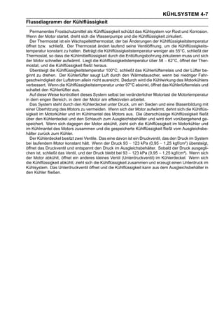 KÜHLSYSTEM 4-7
Flussdiagramm der Kühlflüssigkeit
  Permanentes Frostschutzmittel als Kühlflüssigkeit schützt das Kühlsystem vor Rost und Korrosion.
Wenn der Motor startet, dreht sich die Wasserpumpe und die Kühlflüssigkeit zirkuliert.
  Der Thermostat ist ein Wachspelletthermostat, der bei Änderungen der Kühlflüssigkeitstemperatur
öffnet bzw. schließt. Der Thermostat ändert laufend seine Ventilöffnung, um die Kühlflüssigkeits-
temperatur konstant zu halten. Beträgt die Kühlflüssigkeitstemperatur weniger als 55°C, schließt der
Thermostat, so dass die Kühlmittelflüssigkeit durch die Entlüftungsbohrung zirkulieren muss und sich
der Motor schneller aufwärmt. Liegt die Kühlflüssigkeitstemperatur über 58 ∼ 62°C, öffnet der Ther-
mostat, und die Kühlflüssigkeit fließt heraus.
  Übersteigt die Kühlflüssigkeitstemperatur 100°C, schließt das Kühlerlüfterrelais und der Lüfter be-
ginnt zu drehen. Der Kühlerlüfter saugt Luft durch den Wärmetauscher, wenn bei niedriger Fahr-
geschwindigkeit der Luftstrom allein nicht ausreicht. Dadurch wird die Kühlwirkung des Motorkühlers
verbessert. Wenn die Kühlflüssigkeitstemperatur unter 97°C absinkt, öffnet das Kühlerlüfterrelais und
schaltet den Kühlerlüfter aus.
  Auf diese Weise kontrolliert dieses System selbst bei veränderlicher Motorlast die Motortemperatur
in dem engen Bereich, in dem der Motor am effektivsten arbeitet.
  Das System steht durch den Kühlerdeckel unter Druck, um ein Sieden und eine Blasenbildung mit
einer Überhitzung des Motors zu vermeiden. Wenn sich der Motor aufwärmt, dehnt sich die Kühlflüs-
sigkeit im Motorkühler und im Kühlmantel des Motors aus. Die überschüssige Kühlflüssigkeit fließt
über den Kühlerdeckel und den Schlauch zum Ausgleichsbehälter und wird dort vorübergehend ge-
speichert. Wenn sich dagegen der Motor abkühlt, zieht sich die Kühlflüssigkeit im Motorkühler und
im Kühlmantel des Motors zusammen und die gespeicherte Kühlflüssigkeit fließt vom Ausgleichsbe-
hälter zurück zum Kühler.
  Der Kühlerdeckel besitzt zwei Ventile. Das eine davon ist ein Druckventil, das den Druck im System
bei laufendem Motor konstant hält. Wenn der Druck 93 ∼ 123 kPa (0,95 ∼ 1,25 kgf/cm²) übersteigt,
öffnet das Druckventil und entspannt den Druck im Ausgleichsbehälter. Sobald der Druck ausgegli-
chen ist, schließt das Ventil, und der Druck bleibt bei 93 ∼ 123 kPa (0,95 ∼ 1,25 kgf/cm²). Wenn sich
der Motor abkühlt, öffnet ein anderes kleines Ventil (Unterdruckventil) im Kühlerdeckel. Wenn sich
die Kühlflüssigkeit abkühlt, zieht sich die Kühlflüssigkeit zusammen und erzeugt einen Unterdruck im
Kühlsystem. Das Unterdruckventil öffnet und die Kühlflüssigkeit kann aus dem Ausgleichsbehälter in
den Kühler fließen.
 