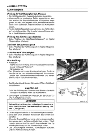 4-8 KÜHLSYSTEM
Kühlflüssigkeit
Prüfung der Kühlflüssigkeit auf Alterung
• Die Kühlflüssigkeitwatteartige Tafeln abgeschieden wer-
  Wenn weißliche,
                      im Ausgleichsbehälter überprüfen.

    den, wurden die Aluminiumteile des Kühlsystems ange-
    griffen. Ist die Kühlflüssigkeit braun, enthält sie Rost von
    Eisen- oder Stahlteilen. In beiden Fällen das Kühlsystem
    spülen.
    Riecht die Kühlflüssigkeit ungewöhnlich, das Kühlsystem
    auf Leckstellen prüfen. Die Ursache können Abgase sein,
    die in das Kühlsystem gelangen.
Prüfung des Kühlflüssigkeitsstands
• Siehe "PrüfungWartung".
  "Regelmäßige
                 des Kühlflüssigkeitsstands" im Kapitel


Ablassen der Kühlflüssigkeit
• SieheWartung". der Kühlflüssigkeit" im Kapitel "Regelmä-
  ßige
        "Wechsel


Auffüllen der Kühlflüssigkeit
• SieheWartung". der Kühlflüssigkeit" im Kapitel "Regelmä-
  ßige
        "Wechsel


Druckprüfung
• Ausbauen:
   Rechte Innenabdeckung (siehe "Ausbau der Innenabde-
  ckung" im Kapitel "Rahmen")
  Kühlerdeckel [A]
○Den Kühlerdeckel in zwei Schritten abnehmen. Zunächst
 den Deckel bis zum ersten Anschlag nach links drehen.
 Danach den Motorkühlerdeckel eindrücken und weiter-
 drehen, bis er sich abnehmen lässt.


• Das anbauen. für das Kühlsystem [A] am Einfüllstut-
  zen
      Druckprüfgerät

                         ANMERKUNG
    ○Auf die Dichtung des Kühlerdeckels Wasser oder Kühl-
     flüssigkeit auftragen, damit sie druckdicht ist.

• Vorsichtig im System Druck aufbauen, bis der Druck 123
  kPa (1,25 kgf/cm²) erreicht.
                          VORSICHT
    Bei der Druckprüfung den zulässigen Systemdruck
    nicht überschreiten. Der Maximaldruck beträgt 123
    kPa (1,25 kgf/cm²).

• Die Anzeige mindestens 6 Sekunden lang kontrollieren.
  Bleibt der Druck erhalten, funktioniert das System ein-
    wandfrei.
    Wenn der Druck abfällt und keine externe Ursache gefun-
    den werden kann, auf interne Undichtheit prüfen. Tröpf-
    chen im Motoröl sind Zeichen für interne Lecks. Die Zy-
    linderkopfdichtung und die Wasserpumpe prüfen.
•   Das Druckprüfgerät entfernen, Kühlflüssigkeit auffüllen,
    und den Kühlerdeckel aufsetzen.
 