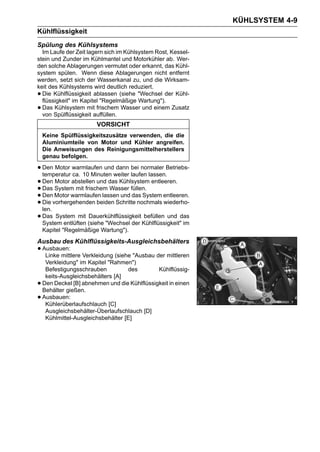 KÜHLSYSTEM 4-9
Kühlflüssigkeit
Spülung des Kühlsystems
  Im Laufe der Zeit lagern sich im Kühlsystem Rost, Kessel-
stein und Zunder im Kühlmantel und Motorkühler ab. Wer-
den solche Ablagerungen vermutet oder erkannt, das Kühl-
system spülen. Wenn diese Ablagerungen nicht entfernt
werden, setzt sich der Wasserkanal zu, und die Wirksam-
keit des Kühlsystems wird deutlich reduziert.
• Die Kühlflüssigkeit ablassen (siehe "Wechsel der Kühl-
  flüssigkeit" im Kapitel "Regelmäßige Wartung").
• Das Kühlsystem mit frischem Wasser und einem Zusatz
  von Spülflüssigkeit auffüllen.
                        VORSICHT
    Keine Spülflüssigkeitszusätze verwenden, die die
    Aluminiumteile von Motor und Kühler angreifen.
    Die Anweisungen des Reinigungsmittelherstellers
    genau befolgen.

• Den Motor warmlaufen undweiter laufen lassen.Betriebs-
  temperatur ca. 10 Minuten
                             dann bei normaler

• Den System mit frischem das Kühlsystem entleeren.
       Motor abstellen und
• Den Motor warmlaufen lassen und füllen. entleeren.
  Das                      Wasser
• Die vorhergehenden beiden Schritte nochmals wiederho-
                                    das System
• len.
• Das System mit (siehe "Wechsel der Kühlflüssigkeit"das
  System entlüften
                    Dauerkühlflüssigkeit befüllen und
                                                      im
    Kapitel "Regelmäßige Wartung").
Ausbau des Kühlflüssigkeits-Ausgleichsbehälters
• Ausbauen: Verkleidung (siehe "Ausbau der mittleren
   Linke mittlere
     Verkleidung" im Kapitel "Rahmen")
     Befestigungsschrauben          des        Kühlflüssig-
     keits-Ausgleichsbehälters [A]
•   Den Deckel [B] abnehmen und die Kühlflüssigkeit in einen
    Behälter gießen.
•   Ausbauen:
     Kühlerüberlaufschlauch [C]
     Ausgleichsbehälter-Überlaufschlauch [D]
     Kühlmittel-Ausgleichsbehälter [E]
 