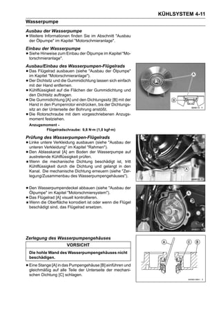KÜHLSYSTEM 4-11
Wasserpumpe
Ausbau der Wasserpumpe
• Weitere Informationen finden Sie im Abschnitt "Ausbau
  der Ölpumpe" im Kapitel "Motorschmieranlage".
Einbau der Wasserpumpe
• Siehe Hinweise zum Einbau der Ölpumpe im Kapitel "Mo-
  torschmieranlage".
Ausbau/Einbau des Wasserpumpen-Flügelrads
• Das Flügelrad ausbauen (siehe "Ausbau der Ölpumpe"
  im Kapitel "Motorschmieranlage").
• Derder Hand und die Gummidichtung lassen sich einfach
  mit
      Dichtsitz
                entfernen.
• den Dichtsitz auftragen.
  Kühlflüssigkeit auf die Flächen der Gummidichtung und

• Die Gummidichtung [A] und den DichtungssitzDichtungs-
  Hand in den Pumpenrotor eindrücken, bis der
                                              [B] mit der

    sitz an der Unterseite der Bohrung anstößt.
•   Die Rotorschraube mit dem vorgeschriebenen Anzugs-
    moment festziehen.
    Anzugsmoment -
           Flügelradschraube: 9,8 N·m (1,0 kgf·m)

Prüfung des Wasserpumpen-Flügelrads
• Linke untere VerkleidungKapitel "Rahmen"). "Ausbau der
  unteren Verkleidung" im
                           ausbauen (siehe

• Den Ablasskanal [A] am Boden der Wasserpumpe auf
  austretende Kühlflüssigkeit prüfen.
    Wenn die mechanische Dichtung beschädigt ist, tritt
    Kühlflüssigkeit durch die Dichtung und gelangt in den
    Kanal. Die mechanische Dichtung erneuern (siehe "Zer-
    legung/Zusammenbau des Wasserpumpengehäuses").


• Den Wasserpumpendeckel abbauen (siehe "Ausbau der
  Ölpumpe" im Kapitel "Motorschmiersystem").
• Das Flügelrad [A] visuell kontrollieren. wenn die Flügel
  Wenn die Oberfläche korrodiert ist oder
    beschädigt sind, das Flügelrad ersetzen.




Zerlegung des Wasserpumpengehäuses
                        VORSICHT
    Die hohle Wand des Wasserpumpengehäuses nicht
    beschädigen.

• Eine Stange [A] inalle Teile der Unterseite einführen und
  gleichmäßig auf
                     das Pumpengehäuse [B]
                                              der mechani-
    schen Dichtung [C] schlagen.
 