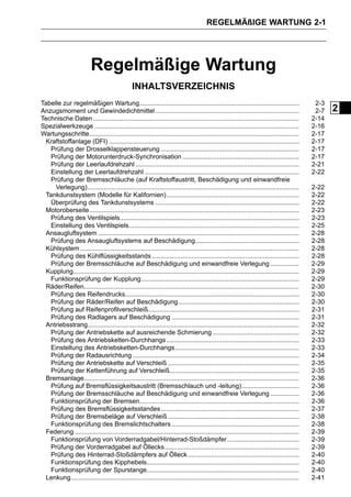 REGELMÄßIGE WARTUNG 2-1




                          Regelmäßige Wartung
                                               INHALTSVERZEICHNIS
Tabelle zur regelmäßigen Wartung.........................................................................................                   2-3
Anzugsmoment und Gewindedichtmittel ................................................................................                        2-7   2
Technische Daten ...................................................................................................................       2-14
Spezialwerkzeuge ..................................................................................................................        2-16
Wartungsschritte.....................................................................................................................      2-17
 Kraftstoffanlage (DFI) ..........................................................................................................         2-17
   Prüfung der Drosselklappensteuerung .............................................................................                       2-17
   Prüfung der Motorunterdruck-Synchronisation .................................................................                           2-17
   Prüfung der Leerlaufdrehzahl ...........................................................................................                2-21
   Einstellung der Leerlaufdrehzahl ......................................................................................                 2-22
   Prüfung der Bremsschläuche (auf Kraftstoffaustritt, Beschädigung und einwandfreie
     Verlegung)......................................................................................................................      2-22
 Tankdunstsystem (Modelle für Kalifornien)..........................................................................                       2-22
   Überprüfung des Tankdunstsystems ................................................................................                       2-22
 Motoroberseite.....................................................................................................................       2-23
   Prüfung des Ventilspiels....................................................................................................            2-23
   Einstellung des Ventilspiels...............................................................................................             2-25
 Ansaugluftsystem ................................................................................................................         2-28
   Prüfung des Ansaugluftsystems auf Beschädigung..........................................................                                2-28
 Kühlsystem ..........................................................................................................................     2-28
   Prüfung des Kühlflüssigkeitsstands ..................................................................................                   2-28
   Prüfung der Bremsschläuche auf Beschädigung und einwandfreie Verlegung ................                                                 2-29
 Kupplung..............................................................................................................................    2-29
   Funktionsprüfung der Kupplung........................................................................................                   2-29
 Räder/Reifen........................................................................................................................      2-30
   Prüfung des Reifendrucks.................................................................................................               2-30
   Prüfung der Räder/Reifen auf Beschädigung ...................................................................                           2-30
   Prüfung auf Reifenprofilverschleiß....................................................................................                  2-31
   Prüfung des Radlagers auf Beschädigung .......................................................................                          2-31
 Antriebsstrang......................................................................................................................      2-32
   Prüfung der Antriebskette auf ausreichende Schmierung ................................................                                  2-32
   Prüfung des Antriebsketten-Durchhangs ..........................................................................                        2-33
   Einstellung des Antriebsketten-Durchhangs .....................................................................                         2-33
   Prüfung der Radausrichtung .............................................................................................                2-34
   Prüfung der Antriebskette auf Verschleiß .........................................................................                      2-35
   Prüfung der Kettenführung auf Verschleiß........................................................................                        2-35
 Bremsanlage........................................................................................................................       2-36
   Prüfung auf Bremsflüssigkeitsaustritt (Bremsschlauch und -leitung)................................                                      2-36
   Prüfung der Bremsschläuche auf Beschädigung und einwandfreie Verlegung ................                                                 2-36
   Funktionsprüfung der Bremsen.........................................................................................                   2-36
   Prüfung des Bremsflüssigkeitsstandes .............................................................................                      2-37
   Prüfung der Bremsbeläge auf Verschleiß .........................................................................                        2-38
   Funktionsprüfung des Bremslichtschalters .......................................................................                        2-38
 Federung .............................................................................................................................    2-39
   Funktionsprüfung von Vorderradgabel/Hinterrad-Stoßdämpfer ........................................                                      2-39
   Prüfung der Vorderradgabel auf Öllecks...........................................................................                       2-39
   Prüfung des Hinterrad-Stoßdämpfers auf Ölleck ..............................................................                            2-40
   Funktionsprüfung des Kipphebels.....................................................................................                    2-40
   Funktionsprüfung der Spurstange.....................................................................................                    2-40
 Lenkung ...............................................................................................................................   2-41
 