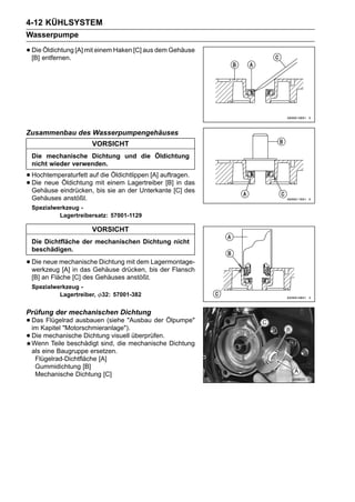 4-12 KÜHLSYSTEM
Wasserpumpe

• Die entfernen. [A] mit einem Haken [C] aus dem Gehäuse
  [B]
      Öldichtung




Zusammenbau des Wasserpumpengehäuses
                      VORSICHT
 Die mechanische Dichtung und die Öldichtung
 nicht wieder verwenden.

• Hochtemperaturfett auf dieeinem Lagertreiber [B] in das
                             Öldichtlippen [A] auftragen.
• Die neue eindrücken, mit sie an der Unterkante [C] des
  Gehäuse
           Öldichtung
                       bis
 Gehäuses anstößt.
 Spezialwerkzeug -
          Lagertreibersatz: 57001-1129

                      VORSICHT
 Die Dichtfläche der mechanischen Dichtung nicht
 beschädigen.

• Die neue mechanische Dichtung mit dembis der Flansch
  werkzeug [A] in das Gehäuse drücken,
                                       Lagermontage-

 [B] an Fläche [C] des Gehäuses anstößt.
 Spezialwerkzeug -
          Lagertreiber,   32: 57001-382


Prüfung der mechanischen Dichtung
• Das Flügelrad ausbauen (siehe "Ausbau der Ölpumpe"
  im Kapitel "Motorschmieranlage").
• Die mechanische Dichtung visuellmechanische Dichtung
  Wenn Teile beschädigt sind, die
                                    überprüfen.

 als eine Baugruppe ersetzen.
  Flügelrad-Dichtfläche [A]
  Gummidichtung [B]
  Mechanische Dichtung [C]
 