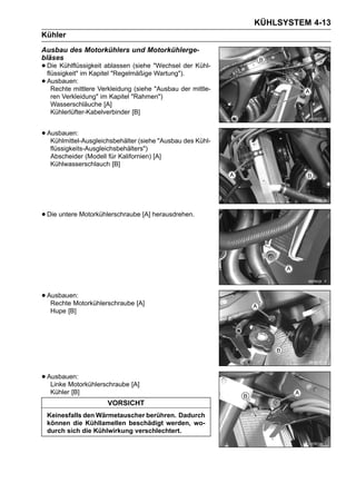 KÜHLSYSTEM 4-13
Kühler
Ausbau des Motorkühlers und Motorkühlerge-
bläses
• Die Kühlflüssigkeit ablassen (siehe "Wechsel der Kühl-
  flüssigkeit" im Kapitel "Regelmäßige Wartung").
• Ausbauen:
    Rechte mittlere Verkleidung (siehe "Ausbau der mittle-
   ren Verkleidung" im Kapitel "Rahmen")
   Wasserschläuche [A]
   Kühlerlüfter-Kabelverbinder [B]


• Ausbauen:
   Kühlmittel-Ausgleichsbehälter (siehe "Ausbau des Kühl-
   flüssigkeits-Ausgleichsbehälters")
   Abscheider (Modell für Kalifornien) [A]
   Kühlwasserschlauch [B]




• Die untere Motorkühlerschraube [A] herausdrehen.




• Ausbauen:
   Rechte Motorkühlerschraube [A]
   Hupe [B]




• Ausbauen:
   Linke Motorkühlerschraube [A]
   Kühler [B]
                       VORSICHT
 Keinesfalls den Wärmetauscher berühren. Dadurch
 können die Kühllamellen beschädigt werden, wo-
 durch sich die Kühlwirkung verschlechtert.
 