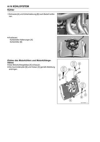 4-14 KÜHLSYSTEM
Kühler
○Schraube [A] und Kühlerhalterung [B] nach Bedarf entfer-
 nen.




• Ausbauen:
   Kühlerlüfter-Halterungen [A]
   Kühlerlüfter [B]




Einbau des Motorkühlers und Motorkühlerge-
bläses
• DasGummidämpfer [B] und Hülsen [C] gemäß Abbildung
      Motorkühlergebläse [A] einbauen.
• Die
  anbringen.
 