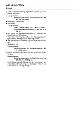 4-16 KÜHLSYSTEM
Kühler
 Falls die Kühlerhalterung [A] entfernt worden ist, diese
 wieder einbauen.
 Anzugsmoment -
        Befestigungsschraube der Kühlerhalterung [B]:
          9,8 N·m (1,0 kgf·m)
• Die Hupe [C] montieren.
• Festziehen:
 Anzugsmoment -
        Obere Kühlerschraube [D]: 9,8 N·m (1,0 kgf·m)
        Untere Motorkühlerschraube [E]: 6,9 N·m (0,70
          kgf·m)
• Das Kabel des [G] verlegen.
  Kupplungszugs
                   Motorkühlergebläses [F] oberhalb des

• Diemüssen inMarkierungen [H]RichtungKühlerschläuchen
  [I]
      weißen
               die abgebildete
                               an den
                                       weisen.
• gen.
  Die Wasserschlauchschellen [J] wie abgebildet anbrin-

   Draufsicht [K]
 Anzugsmoment -
        Klemmschrauben des Wasserschlauchs:             2,0
           N·m (0,20 kgf·m)
• Bei der Ausführung für Kalifornien den Abscheider [L] an-
  bringen.
 Anzugsmoment -
        Befestigungsschraube der Abscheiderhalterung
          [M]: 0,8 N·m (0,08 kgf·m)
○Die Schläuche des Behälters und des Abscheiders ge-
 mäß Abschnitt "Verlegung von Seilzügen, Kabeln und
 Schläuchen" im Anhang verlegen.
 