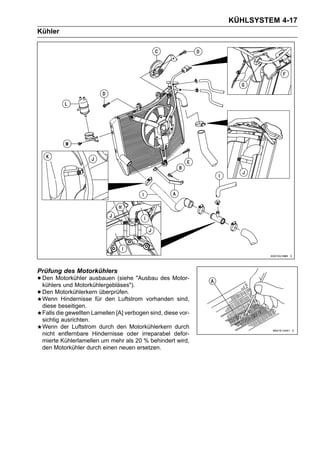 KÜHLSYSTEM 4-17
Kühler




Prüfung des Motorkühlers
• Den Motorkühler ausbauen (siehe "Ausbau des Motor-
  kühlers und Motorkühlergebläses").
• Den Motorkühlerkern überprüfen. vorhanden sind,
  Wenn Hindernisse für den Luftstrom
 diese beseitigen.
 Falls die gewellten Lamellen [A] verbogen sind, diese vor-
 sichtig ausrichten.
 Wenn der Luftstrom durch den Motorkühlerkern durch
 nicht entfernbare Hindernisse oder irreparabel defor-
 mierte Kühlerlamellen um mehr als 20 % behindert wird,
 den Motorkühler durch einen neuen ersetzen.
 
