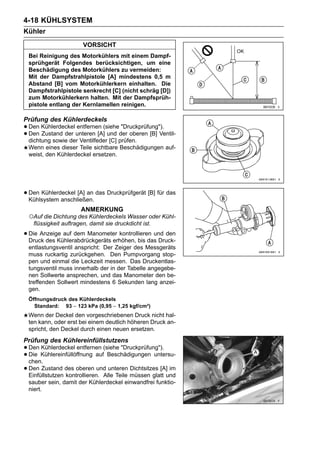 4-18 KÜHLSYSTEM
Kühler
                        VORSICHT
  Bei Reinigung des Motorkühlers mit einem Dampf-
  sprühgerät Folgendes berücksichtigen, um eine
  Beschädigung des Motorkühlers zu vermeiden:
  Mit der Dampfstrahlpistole [A] mindestens 0,5 m
  Abstand [B] vom Motorkühlerkern einhalten. Die
  Dampfstrahlpistole senkrecht [C] (nicht schräg [D])
  zum Motorkühlerkern halten. Mit der Dampfsprüh-
  pistole entlang der Kernlamellen reinigen.

Prüfung des Kühlerdeckels
• Den Kühlerdeckel unteren [A](sieheder oberen [B] Ventil-
                   entfernen          "Druckprüfung").
• dichtung sowie der Ventilfeder [C] prüfen.
  Den Zustand der               und

  Wenn eines dieser Teile sichtbare Beschädigungen auf-
  weist, den Kühlerdeckel ersetzen.




• Den Kühlerdeckel [A] an das Druckprüfgerät [B] für das
  Kühlsystem anschließen.
                       ANMERKUNG
  ○Auf die Dichtung des Kühlerdeckels Wasser oder Kühl-
    flüssigkeit auftragen, damit sie druckdicht ist.

• Die Anzeige auf dem Manometer kontrollieren und den
  Druck des Kühlerabdrückgeräts erhöhen, bis das Druck-
  entlastungsventil anspricht: Der Zeiger des Messgeräts
  muss ruckartig zurückgehen. Den Pumpvorgang stop-
  pen und einmal die Leckzeit messen. Das Druckentlas-
  tungsventil muss innerhalb der in der Tabelle angegebe-
  nen Sollwerte ansprechen, und das Manometer den be-
  treffenden Sollwert mindestens 6 Sekunden lang anzei-
  gen.
  Öffnungsdruck des Kühlerdeckels
    Standard: 93 ∼ 123 kPa (0,95 ∼ 1,25 kgf/cm²)
  Wenn der Deckel den vorgeschriebenen Druck nicht hal-
  ten kann, oder erst bei einem deutlich höheren Druck an-
  spricht, den Deckel durch einen neuen ersetzen.
Prüfung des Kühlereinfüllstutzens
• Den Kühlereinfüllöffnung auf(siehe "Druckprüfung").
       Kühlerdeckel entfernen
• chen.
  Die                            Beschädigungen untersu-

• Den Zustand des oberen und unteren müssen glatt und
  Einfüllstutzen kontrollieren. Alle Teile
                                           Dichtsitzes [A] im

  sauber sein, damit der Kühlerdeckel einwandfrei funktio-
  niert.
 
