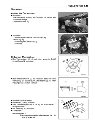 KÜHLSYSTEM 4-19
Thermostat
Ausbau des Thermostaten
• Ausbauen:(siehe "Ausbau des Ölkühlers" im Kapitel "Mo-
   Ölkühler
  torschmieranlage")
  Wasserschlauch [A]




• Ausbauen:
   Thermostatgehäuse-Deckelschrauben [A]
  Halterung [B]
  Thermostatgehäusedeckel [C]
  Thermostat




Einbau des Thermostaten
• Den Thermostaten [A] mit nach oben weisender Entlüf-
  tungsöffnung [B] einsetzen.




• Den Wasserschlauch [A] soKontaktfläche [C] die weiße
  Markierung [B] parallel zur
                              einbauen, dass
                                             des Ther-
 mostatgehäusedeckels verläuft.




• Den neuen O-Ring einfetten.
       O-Ring [A] erneuern.
• Den Thermostatgehäusedeckel [B] mit einem neuen O
  Den
• -Ring versehen.
• Die Halterung [C] montieren.
• Festziehen:
 Anzugsmoment -
        Thermostatgehäuse-Deckelschrauben [D]: 5,9
          N·m (0,60 kgf·m)
 